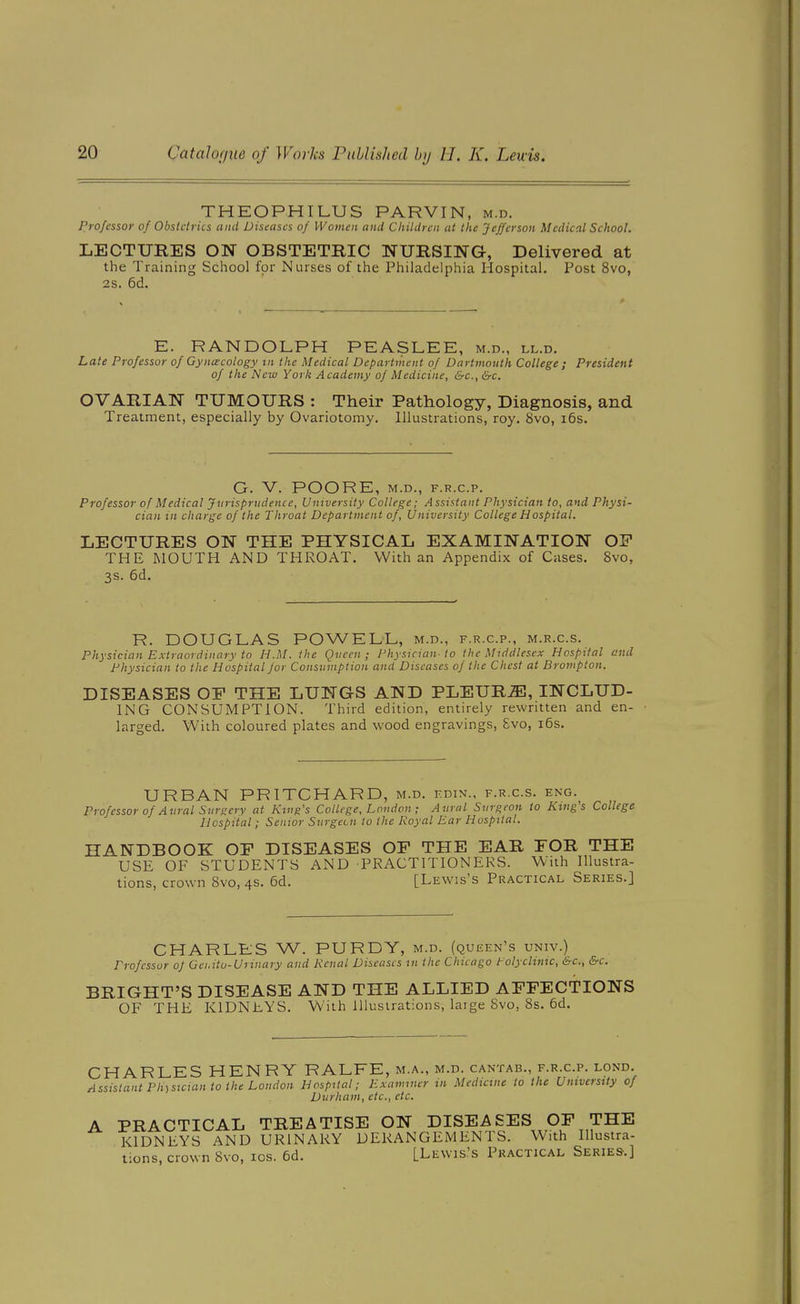 THKOPHILUS PARVIN, m.d. Professor of Obstetrics and Diseases of Women and Cliildren at the Jefferson Medical School. LECTUKES ON OBSTETEIC NURSING, Delivered at the Training School for Nurses of the Philadelphia Hospital. Post 8vo, 28. 6d. E. RANDOLPH PEASLEE, m.d., ll.d. Late Professor of Gynacology in the Medical Department of Dartmouth College ; President of the New York Academy of Medicine, &c., &c. OVARIAN TUMOURS : Their Pathology, Diagnosis, and Treatment, especially by Ovariotomy. Illustrations, roy. 8vo, i6s. G. V. POORE, M.D., F.R.C.P. Professor of Medical Jurisprudence, University College; Assistant Physician to, and Physi- cian in charge of the Throat Department of. University College Hospital. LECTURES ON THE PHYSICAL EXAMINATION OP THE MOUTH AND THROAT. With an Appendix of Cases. 8vo, 3s. 6d. R. DOUGLAS POWELL, m.d., f.r.c.p., m.r.c.s. Physician Extraordinary to H.M. the Qvcen ; Physician-to the Middlesex Hospital and Physician to the Hospital for Consumption and Diseases of the Chest at Brompton. DISEASES OE THE LUNGS AND PLEURA, INCLUD- ING CONSUMPTION. Third edition, entirely rewritten and en- larged. With coloured plates and wood engravings, Svo, i6s. URBAN PRITCHARD, m.d. kdin., f.r.c.s. eng.^ Professor of Aural Surgery at King's College, Loudon; Aural Surgeon to King's College Hospital; Senior Surgeon to the Royal Ear Hospital. HANDBOOK OP DISEASES OP THE EAR FOR THE USE OF STUDENTS AND PRACTITIONERS. With Illustra- tions, crown Svo, 4s. 6d. [Lewis's Practical Series.] CHARLES W. PURDY, m.d. (queen's univ.) Professor oj Gei.itu-Urinary and Renal Diseases in the Chicago tolyclinic, &c., &c. BRIGHT'S DISEASE AND THE ALLIED APPECTIONS OF THE KIDNEYS. With Illustrations, large Svo, 8s. 6d. CHARLES HENRY RALFE, m.a., m.d. cantab., f.r.c.p. lond. Assistant Ph)sicmn to the London Hospital; Examiner in Medicine to the University of Durham, etc., etc. A PRACTICAL TREATISE ON DISEASES OP THE KIDNEYS AND URINARY DERANGEMENTS. With Illustra- tions, crown Svo, los. 6d. [Lewis's Practical Series.]