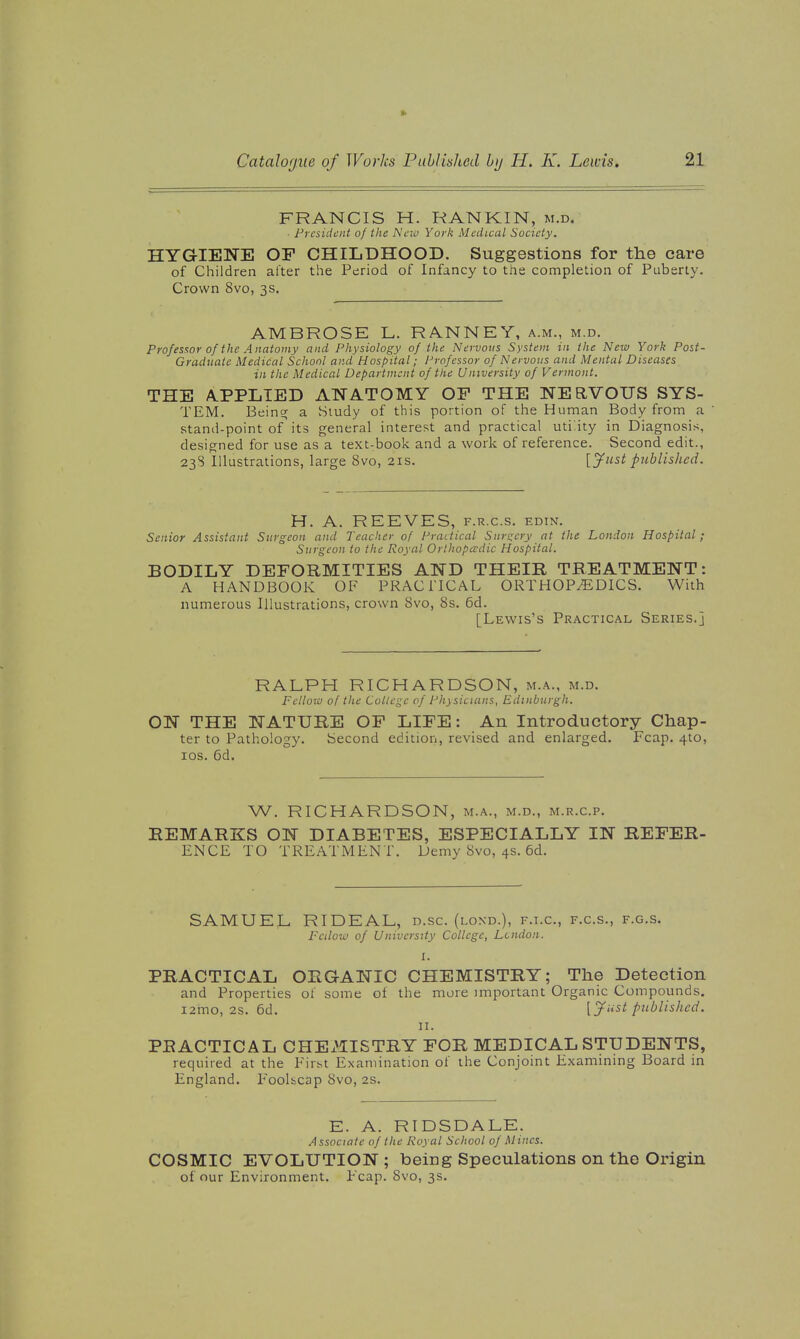 FRANCIS H. RANKIN, m.d. ■ President of the Neio York Medical Society. HYGIENE OF CHILDHOOD. Suggestions for the care of Children alter the Period of Infancy to the completion of Puberty. Crown 8vo, 3s. AMBROSE L. RANNEY, a.m., m.d. Professor of the Anatomy and Physiology of the Nervous System in the New York Post- Graduate Medical School and Hospital; Professor of Nervous and Mental Diseases in the Medical Department of the University of Vermont. THE A.PPLIED ANATOMY OP THE NERVOUS SYS- TEM. Being; a Study of this portion of the Human Body from a stand-point of its general interest and practical uti.ity in Diagnosis, designed for use as a text-book and a work of reference. Second edit., 23S Illustrations, large 8vo, 21s. [ynst published. H. A. REEVES, f.r.c.s. edin. Senior Assistant Surgeon and Teacher of Practical Snr!;cry at the London Hospital; Surgeon to the Royal Orlhopcrdic Hospital. BODILY DEFORMITIES AND THEIR TREATMENT: A HANDBOOK OF PRACITCAL ORTHOPiEDICS. With numerous Illustrations, crown 8vo, 8s. 6d. [Lewis's Practical Series.] RALPH RICHARDSON, m.a., m.d. Fclloiv of the College of Physicians, Edinburgh. ON THE NATURE OF LIFE: An Introductory Chap- ter to Pathology. Second edition, revised and enlarged. Fcap. 4to, los. 6d. W. RICHARDSON, m.a., m.d., m.r.c.p. REMARKS ON DIABETES, ESPECIALLY IN REFER- ENCE TO TREATMENT. Demy 8vo, 4s. 6d. SAMUEL RIDEAL, d.sc. (lond.), f.t.c, f.c.s., f.g.s. Fcilow of University College, London. I. PRACTICAL ORGANIC CHEMISTRY; The Detection and Properties ol some of the more important Organic Compounds. i2mo, 2s. 6d. [jfiist published. 11. PRACTICAL CHEx^IISTRY FOR MEDICAL STUDENTS, required at the First Examination of the Conjoint Examining Board in England. F'oolbcap Svo, 2s. E. A. RIDSDALE. Associate of the Royal School of Mines. COSMIC EVOLUTION ; being Speculations on the Origin of our Environment. Fcap. Svo, 3s.