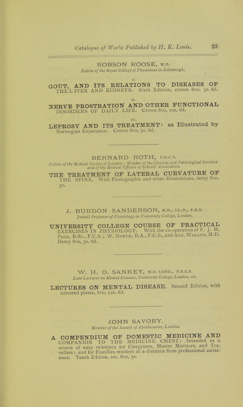 ROBSON ROOSE, m.d. Fellow of the Royal College of Physicians in Edinburgh. I. GOUT, AND ITS RELATIONS TO DISEASES OP THE LIVER AND KIDNEYS. Sixth Edition, crown 8vo, 3s. 6d. II. NERVE PROSTRATION AND OTHER FUNCTIONAL DISORDERS OF DAILY LIFE. Crown 8vo, los. 6d. in. LEPROSY AND ITS TREATMENT: as Illustrated by Norwegian Experience. Crown 8vo, 3s. 6d. BERNARD ROTH, f.r.c s. Fellow of the Medical Society of London; Member of the Clinical and Pathological Societies and of the Medical Officers of Schools' Association. THE TREATMENT OP LATERAL CURVATURE OF THE SPINE. With Photographic and other Illustrations, demy 8vo, 5S- J, BURDON SANDERSON, m.d., ll.d., f.r.s. Jodrell Professor of Physiology in University College, London. UNIVERSITY COLLEGE COURSE OP PRACTICAL EXERCISES IN PHYSIOLOGY. With the co-operation of F. J. M. Page, B.Sc, F.C.S. ; W. North, B.A., F.C.S., and Aug. Waller, M.D. Demy 8vo, 3s. 6d. W. H. O. SANKEY, m.d. lond., f.r.c.p. Late Lecturer on Mental Diseases, University College, London, etc. LECTURES ON MENTAL DISEASE. Second Edition, with coloured plates, Svo, 12s. 6d. JOHN SAVORY. Member of the Society of Apothecaries, London. COMPENDIUM OP DOMESTIC MEDICINE AND COMPANION TO THE MEDICINE CHEST: Intended as a source of easy reference lor Clergymen, Master Mariners, and Tra- vellers ; and for Families resident at a distance from professional assist- ance. Tenth Edition, sm. Svo, 5s.