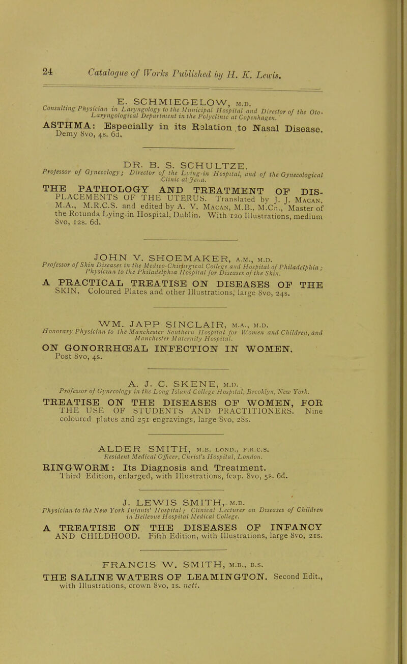 E. SCHMIEGELOW, m.d. Consulting Physician in Laryngology to the Muuicipal Hospital and Director of the Olo- Laryngological Department tn the Polyclinic at Copenhagen. ASTHMA: Especially in its Ralation .to Nasal Disease Demy 8vo, 4s. 6d. DR. B. S. SCHULTZE. Projessor of Gynecology; Director of the Lvi,ig-in Hospital, and of the Gynecological Clinic at Jei. a. THE PATHOLOGY AND TREATMENT OP DIS- PLACEMENTS OF THE UTERUS. Translated bv J. J. Macan. M.A., M.R.C.S. and edited by A. V. Macan, M.B., M'.Cn., Master of the Rotunda Lying-in Hospital, Dublin. With 120 Illustrations, medium 8vo, I2S. 6d. JOHN V. SHOEMAKER, a.m., m.d. Professor ofSkm Diseases in the Mcdico-Chirtirgical College and Hospital of Philadelphia ■ Physician to the Philadelphia Hospital for Diseases of the Skin. A PRACTICAL TREATISE ON DISEASES OF THE SKIN. Coloured Plates and other Illustrations, large 8vo, 24s. WM. JAPP SINCLAIR, m.a.. m.d. Honorary Physician to the Manchester Southern Hospital for Women and Children, and Manchester Maternity Hospital. ON GONORRHCEAL INFECTION IN WOMEN. Post 8vo, 4s. A. J. C. SKENE, M.D.. Professor of Gynecology in the Long Island College Hospital, Brooklyn, New York. TREATISE ON THE DISEASES OF WOMEN, FOR THE USE OF STUDENTS AND PRACTITIONERS. Nine coloured plates and 251 engravings, large Svo, 28s. ALDER SMITH, m.b. lond., f.r.c.s. Resident Medical Ojficer, Christ's Hospital, London. RINGWORM : Its Diagnosis and Treatment. I'hird Edition, enlarged, with Illustrations, leap. 8vo, 5s. 6d. J. LEWIS SMITH, M.D. Physician to the New York Infants' Hospital; Clinical Lecturer on Diseases of Children in Bclleviie Hospital Medical College. A TREATISE ON THE DISEASES OP INFANCY AND CHILDHOOD. Fifth Edition, with Illustrations, large Svo, 21s. FRANCIS W. SMITH, m.b., b.s. THE SALINE WATERS OP LEAMINGTON. Second Edit., with Illustrations, crown 8vo, is. ncti.