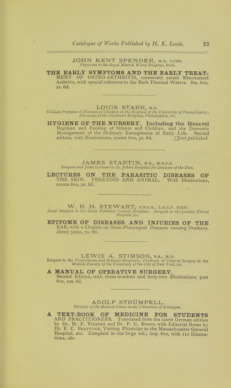 JOHN KENT SPENDER, m.d. lond. Physician io the Royal Mineral Water Hospital, Bath. THE EARLY SYMPTOMS AND THE EARLY TREAT- MENT OF OSTEO-ARTHRITIS, commonly .called Rheumatoid Arthritis, with special reference to the Bath Thermal Waters. Sm. 8vo. 2S. 6d. LOUIS STARR, m.d. Clinical Professor of Diseases of Children in the Hospital of the University of Pennsylvania; Physician to the Children's Hospital, Philadelphia, &c. HYGIENE OF THE NURSERY. Including the General Regimen and Feeding of Infants and Children, and the Domestic Management of the Ordinary Emergiences of Early Life. Second edition, with Illustrations, crown 8vo, 3s. 6d. [J^ustpublished JAMES STARTIN, m.b., m.r.c.s. Surgeon and Joint Lecturer to St. John's Hospital for Diseases of the Skin. LECTURES ON THE PARASITIC DISEASES OP THE SKIN. VEGETOID AND ANIMAL. With Illustrations, crown 8vo, 2S. 6d. W. R. H. STEWART, f.r.c.s., l.r.c.p. edin. Aural Surgeon to the Great Northern Central Hospital; Surgeon to the London Throat Hospital, &c. EPITOME OF DISEASES AND INJURIES OF THE EAR, with a Chapter on Naso-Pharyngeal Diseases causing Deafness. Demy 32mo, 2s. 6d. LEWIS A. STIMSON, b.a., m.d. Surgeon to the Presbyterian and Bellevue Hospitals ; Professor of Clinical Surgery in the Medical Faculty of the University of the City of New York, &c. A MANUAL OF OPERATIVE SURGERY. Second Edition, with three hundred and forty-two Illustrations, post 8vo, los. 6d. ADOLF STRUMPELL. Director of the Medical Clinic in the University of Erlangen. A TEXT-BOOK OF MEDICINE FOR STUDENTS AND PRACTITIONERS. Translated from the latest German edition - by Dr. H. F. Vickery and Dr. P. C. Knapp, with Editorial Notes by Dr. F. C. Shattuck, Visiting Physician to the Massachusetts General Hospital, etc. Complete in one large vol., imp. 8vo, with 111 Illustra- tions, 28s.