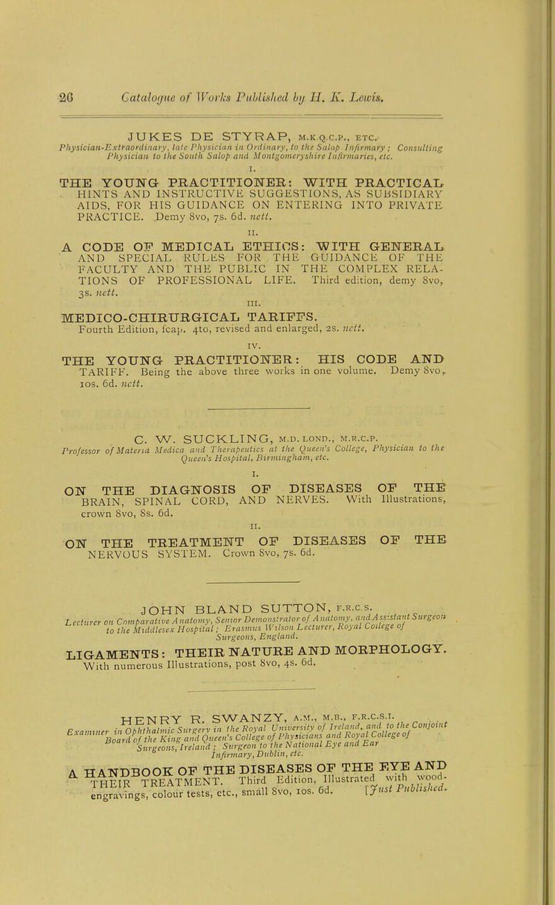 JUKES DE STYRAP, m.k.q.c.p., etc. Physician-Extraoydinary, late Physician in Ordinary, to the Salop Infirmary ; Consulting Physician to the South Salop and Montgomeryshire Infirmaries, etc. I. THE YOUNG PRACTITIONER: WITH PRACTICAI, HINTS AND INSTRUCTIVE SUGGESTIONS, AS SUBSIDIARY AIDS, FOR HIS GUIDANCE ON ENTERING INTO PRIVATE PRACTICE. Demy 8vo, 7s. 6d. neti. II. A CODE OF MEDICAL ETHICS: WITH GENERAL AND SPECIAL RULES FOR THE GUIDANCE OF THE FACULTY AND THE PUBLIC IN THE COMPLEX RELA- TIONS OF PROFESSIONAL LIFE. Third edition, demy 8vo, 3s. nett. III. MEDICO-CHIRURGICAL TARIFFS. Fourth Edition, leap. 4to, revised and enlarged, as. nett. IV. THE YOUNG PRACTITIONER: HIS CODE AND TARIFF. Being the above three works in one volume. DemySvo,. ICS. 6d. nett. C. W. SUCKLING, M.D.LOND., M.R.C.P. Professor of Materia Medica and Therapeutics at the Queen's College, Physician to the Queen's Hospital, Birmingham, etc. I. ON THE DIAGNOSIS OP DISEASES OF THE BRAIN, SPINAL CORD, AND NERVES. With Illustrations, crown 8vo, 8s. 6d. n. ON THE TREATMENT OF DISEASES OP THE NERVOUS SYSTEM. Crown 8vo, 7s. 6d. JOHN BLAND SUTTON, f.r.c.s. Lecturer on Comparative Anatomy, Senwr Demonf.rator of Anatomy, and^^^^^^ Surgeon to the Middlesex Hospital; Erasmus Wilson Lecturer, Royal College of Surgeons, England. LIGAMENTS: THEIR NATURE AND MORPHOLOGY. With numerous Illustrations, post 8vo, 4s. 6d. ■WR'NTRY R SWANZY, A.M., M.B., F.R.C.S.I. Exannner iifophlhalmic Smge'rv in the Royal University of Ireland, aml to the Con]Oint Examinei tn upnr a ^ Phyncians and Royal College of Surgeons, Ireland ; Surgeon to the National Eye and Ear Infirmary, Dublin, etc. A HANDBOOK OF THE DISEASES OF THE EYE AND THFTR TRFATMENT. Third Edition, Illustrated with wood- Lgr^vingsT colourS/et^ small 8vo, xos. 6d. lynst Published.