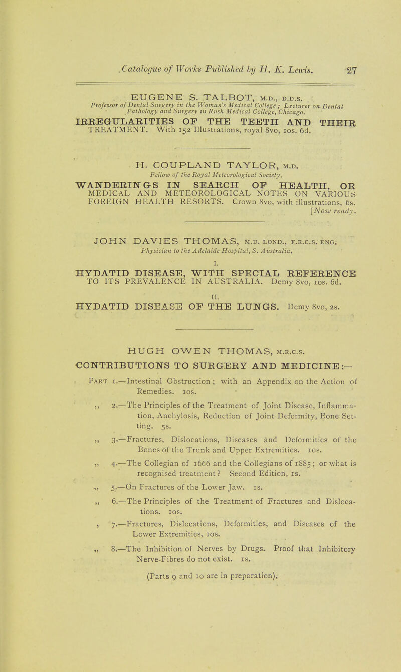 EUGENE S. TALBOT, m.d., d.d.s. Professor of Dental Surgery in the Woman's Medical College ; Lecturer on Dental Pathology and Sitrgery in Rush Medical College, Chicago. lEREGULARITIES OP THE TEETH AND THEIR TREATMENT. With 152 Illustrations, royal 8vo, 10s. 6d. H. COUPLAND TAYLOR, m.d. Fellow of the Royal Meteorological Society. WANDERmGS IN SEARCH OP HEALTH, OR MEDICAL AND METEOROLOGICAL NOTES ON VARIOUS FOREIGN HEALTH RESORTS. Crown 8vo, with illustrations, 6s. [Now ready. JOHN DAVIES THOMAS, m.d. lond., f.r.c.s. eng. Physician to the Adelaide Hospital, S. Australia, I. HYDATID DISEASE, WITH SPECIAL REFERENCE TO ITS PREVALENCE IN AUSTRALIA. Demy 8vo, los. 6d. II. HYDATID DISEASE OP THE LUNGS. Demy 8vo, as. HUGH OWEN THOMAS, m.r.c.s. CONTRIBUTIONS TO SURGERY AND MEDICINE:— Part i.—Intestinal Obstruction ; with an Appendix on the Action of Remedies. los. 2. —The Principles of the Treatment of Joint Disease, Inflamma- tion, Anchylosis, Reduction of Joint Deformity, Bone Set- ting. 5s. 3. —Fractures, Dislocations, Diseases and Deformities of the Bones of the Trunk and Upper Extremities. los. 4. —The Collegian of 1666 and the Collegians of 1885 ; or what is recognised treatment? Second Edition, is. 5. —On Fractures of the Lower Jaw. is. „ 6.—The Principles of the Treatment of Fractures and Disloca- tions. lOS. , 7.—p-factures, Dislocations, Deformities, and Diseases of the Lower Extremities, los. „ S.—The Inhibition of Nerves by Drugs. Proof that Inhibitory Nerve-Fibres do not exist, is. (Parts 9 and 10 are in preparation).