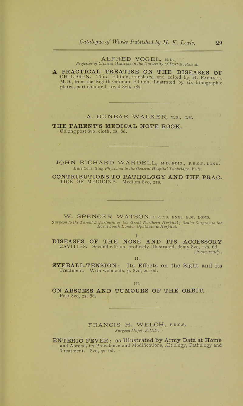 ALFRED VOGEL, m.d. . Professor of Clinical Medicine in the University of Dorpat, Russia. A PRACTICAL TREATISE ON THE DISEASES OP CHILDREN. Third Edit ion, translace.d and edited by H. Raphael, M.D., from the Eighth German Edition, illustrated by six lithographic plates, part coloured, royal 8vo, i8s. ° A. DUNBAR WALKER, m.d., cm. THE PARENT'S MEDICAL NOTE BOOK. Oblong post 8vo, cloth, is. 6d. JOHN RICHARD WARDELL, m.d. edin., f.r.c.p. lond.' Late Consulting Physician to the General Hospital Tunbridge Wells. CONTRIBUTIONS TO PATHOLOGY AND THE PRAC- TICE OF MEDICINE. Medium Svo, 21s. W. SPENCER WATSON, f.r.c.s. eng., b.m. lond. Surgeon to the Throat Department of the Great Northern Hospital; Senior Surgeon to the Koval South London Ophthalmic Hospital. I. DISEASES OF THE NOSE AND ITS ACCESSORY CAVITIES. Second edition, profusely Illustrated, demy Svo, 12s. 6d. \_Noiv ready. 11. EYEBALL-TENSION: Its Effects on the Sight and its Treatment. With woodcuts, p. Svo, 2s. 6d. III. ON ABSCESS AND TUMOURS OF THE ORBIT. Post Svo, 2S. 5d. FRANCIS H. WELCH, f.r.c.s. Surgeon Major, A.M.D. ■ ENTERIC FEVER: as Illustrated by Army Data at Home and Abroad, its Prevalence and Modifications, Etiology, Pathology and Treatment. Svo, 5s. fid.