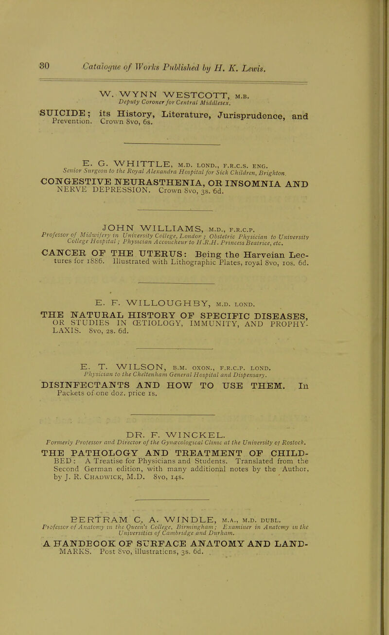 W. WYNN WESTCOTT, m.b. Deputy Coroner for Central Middlesex. SUICIDE; its History, Literature, Jurisprudence, and Prevention. Crown 8vo, 6s. E. G. WHITTLE, m.d. lond., f.r.c.s. eng. Senior Surgeon to the Royal Alexandra Hospital for Sick Children, Brighton. CONGESTIVE NEURASTHENIA, OR INSOMNIA AND NERVE DEPRESSION. Crown 8vo, 3s. 6d. JOHN WILLIAMS, m.d., f.r.c.p. Professor of Midwifery in University College, Londor. ; Obstetric Physician to University College Hospital; Physician Accoucheur to H.R.H. Princess Beatrice, etc. CANCER OF THE UTERUS: Being the Harveian Lec- tures for 1886. Illustrated with Lithographic Plates, royal 8vo, los. 6d. E. F. WILLOUGHBY, m.d. lond. THE NATURAL HISTORY OF SPECIFIC DISEASES, OR STUDIES IN CETIOLOGY, IMMUNITY, AND PROPHY- LAXIS. 8vo, 2s. 6d. E. T. WILSON, B.M. oxoN., f.r.c.p. lond. Physician to the Cheltenham General Hospital and Dispensary. DISINFECTANTS AND HOW TO USE THEM. lu Packets of one doz. price is. DR. F. WINCKEL. Formerly Professor and Director of the Gynecological Clinic at the University 0; Rostock. THE PATHOLOGY AND TREATMENT OF CHILD- BED : A Treatise for Physicians and Students. Translated from the Second German edition, with many additional notes by the Author, by J. R. Chauwick, M.D. 8vo, 14s. BERTRAM C. A. WINDLE, m.a., m.d. duel. Ptofcsscr of Anatomy in the Queen's College, Birmingham ; Examiner in Anatomy in the Universities of Cambridge and Durham. A HANDBOOK OF SURFACE ANATOMY AND LAND- MARKS. Post Svo, illustraticns, 3s. 6d.