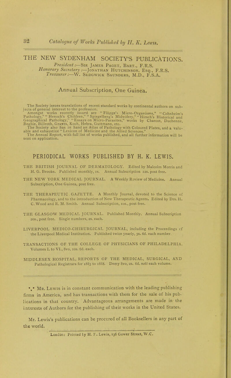 THE NEW SYDENHAM SOCIETY'S PUBLICATIONS. President:—Sir James Paget, Bart., F.R.S, Honorary Secretary:—Jonathan Hutchinson, Esq., F.R.S. Treasurer :—\N. Sedgwick Saunders, M.D., F.S.A. Annual Subscription, One Guinea. The Society issues translations of recent standard works by continental authors on sub- jects of general interest to the profession. Amongst works recently issued are  Fliigge'-? Micro-Organisms,  Cohnheim's Pathology,  Henoch's Children,  Spiegelberg's Midwifery,  Hirsch's Historical and Geographical Pathology,  Essays on Micro-Parasites, works by Charcot, Duchenne, Begbie, Billroth, Graves, Koch, Hebra, Guttmann, etc. The Society also has in hand an Atlas of Pathology with Coloured Plates, and a valu- able and exhaustive Lexicon of Medicine and the Allied Sciences. The Annual Report, with full list of works published, and all further information will be sent on application. PERIODICAL WORKS PUBLISHED BY H. K. LEWIS. THE BRITISH JOURNAL OF DERMATOLOGY. Edited by Malcolm Morris and H. G. Brooke. Published monthly, is. Annual Subscription 12s. post free. THE NEW YORK MEDICAL JOURNAL. A Weekly Review of Medicine. Annual Subscription, One Guinea, post free. THE THERAPEUTIC GAZETTE. A Monthly Journal, devoted to the Science of Pharmacology, and to the introduction of New Therapeutic Agents. Edited by Drs. H. C. Wood and R. M. Smith. Annual Subscription, los., post free. THE GLASGOW MEDICAL JOURNAL. Published Monthly. Annual Subscription 20S., post free. Single numbers, 2S. each. LIVERPOOL MEDICO-CHIRURGICAL JOURNAL, including the Proceedings cf the Liverpool Medical Institution. Published twice yearly, 3s. 6d. each number. TRANSACTIONS OF THE COLLEGE OF PHYSICIANS OF PHILADELPHIA. Volumes I. to VI., 8vo, los. 6d. each. MIDDLESEX HOSPITAL, REPORTS OF THE MEDICAL, SURGICAL, AND Pathological Registrars for 1883 to 18S8. Demy 8vo, 2s. 6d. nett each volume. Mr. Lewis is in constant communication with the leading publishing firms in America, and has transactions with them for the sale of his pub- lications in that country. Advantageous arrangements are made in the interests of Authors for the publishing of their works in the United States. Mr. Lewis's publications can be procured of all Booksellers in any part of the world. London; Printed ty H. F. Lewis, 136 Gower Street, W.C.