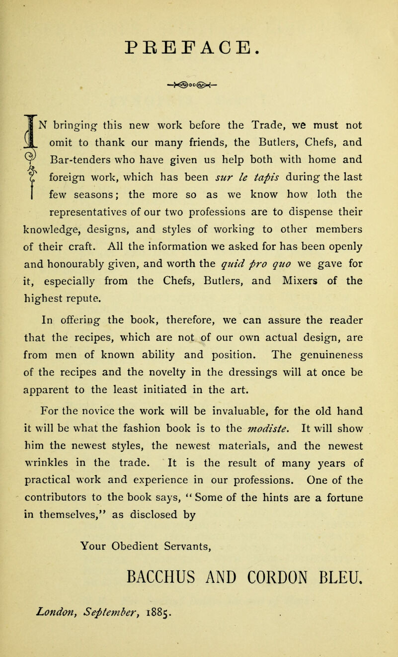 PEEF ACE. jj N bringing this new work before the Trade, we must not n| omit to thank our many friends, the Butlers, Chefs, and ^ Bar-tenders who have given us help both with home and Z foreign work, which has been sur le tapis during the last I few seasons; the more so as we know how loth the representatives of our two professions are to dispense their knowledge, designs, and styles of working to other members of their craft. All the information we asked for has been openly and honourably given, and worth the quid pro quo we gave for it, especially from the Chefs, Butlers, and Mixers of the highest repute. In offering the book, therefore, we can assure the reader that the recipes, which are not of our own actual design, are from men of known ability and position. The genuineness of the recipes and the novelty in the dressings will at once be apparent to the least initiated in the art. For the novice the work will be invaluable, for the old hand it will be what the fashion book is to the modiste. It will show him the newest styles, the newest materials, and the newest wrinkles in the trade. It is the result of many years of practical work and experience in our professions. One of the contributors to the book says, ''Some of the hints are a fortune in themselves,'* as disclosed by Your Obedient Servants, BACCHUS AND CORDON BLEU. London t Sept embers 1885.