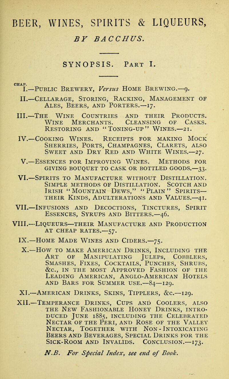 BEER, WINES, SPIRITS & LIQUEURS, BY BACCHUS. SYNOPSIS. Part I. I.—Public Brewery, Versus Home Brewing.—9. II.—Cellarage, Storing, Racking, Management of Ales, Beers, and Porters.—17. III. —The Wine Countries and their Products. Wine Merchants. Cleansing of Casks. Restoring and ''Toning-up Wines.—21. IV. —Cooking Wines. Receipts for making Mock Sherries, Ports, Champagnes, Clarets, also Sweet and Dry Red and White Wines.—27. V.—Essences for Improving Wines. Methods for giving bouquet to cask or bottled goods.—33. VI. —Spirits to Manufacture without Distillation. Simple methods of Distillation. Scotch and Irish Mountain Dews, Plain Spirits— THEIR Kinds, Adulterations and Values.—41. VII. —Infusions and Decoctions, Tinctures, Spirit Essences, Syrups and Bitters.—46. VIII.—Liqueurs—their Manufacture and Production AT cheap rates.—57. IX.—Home Made Wines and Ciders.—75. X. —How TO make American Drinks, Including the Art of Manipulating Juleps, Cobblers, Smashes, Fixes, Cocktails, Punches, Shrubs, (fee, IN THE MOST APPROVED FASHION OF THE Leading American, Anglo-American Hotels AND Bars for Summer use.—84—129. XI. —American Drinks, Skins, Tipplers, &c.—129. XII.—Temperance Drinks, Cups and Coolers, also THE New Fashionable Honey Drinks, intro- duced June 1885, including the Celebrated Nectar of the Peri, and Rose of the Valley Nectar, Together with Non - Intoxicating Beers and Beverages, Special Drinks for the Sick-Room and Invalids. Conclusion.—173. N>B. For Special Index^ see end of Book,