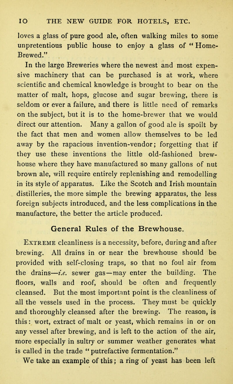 loves a glass of pure good ale, often walking miles to some unpretentious public house to enjoy a glass of  Home- Brewed. In the large Breweries where the newest and most expen- sive machinery that can be purchased is at work, where scientific and chemical knowledge is brought to bear on the matter of malt, hops, glucose and sugar brewing, there is seldom or ever a failure, and there is little need of remarks on the subject, but it is to the home-brewer that we would direct our attention. Many a gallon of good ale is spoilt by the fact that men and women allow themselves to be led away by the rapacious invention-vendor; forgetting that if they use these inventions the little old-fashioned brew- house where they have manufactured so many gallons of nut brown ale, will require entirely replenishing and remodelling in its style of apparatus. Like the Scotch and Irish mountain distilleries, the more simple the brewing apparatus, the less foreign subjects introduced, and the less complications in the manufacture, the better the article produced. General Rules of the Brewhouse. Extreme cleanliness is a necessity, before, during and after brewing. All drains in or near the brewhouse should be provided with self-closing traps, so that no foul air from the drains—ix. sewer gas—may enter the building. The floors, walls and roof, should be often and frequently cleansed. But the most important point is the cleanliness of all the vessels used in the process. They must be quickly and thoroughly cleansed after the brewing. The reason, is this: wort, extract of malt or yeast, which remains in or on any vessel after brewing, and is left to the action of the air, more especially in sultry or summer weather generates what is called in the trade putrefactive fermentation. We take an example of this; a ring of yeast has been left