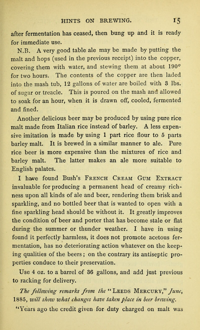 after fermentation has ceased, then bung up and it is ready for immediate use. N.B. A very good table ale may be made by putting the malt and hops (used in the previous receipt) into the copper, covering them with water, and stewing them at about 190° for two hours. The contents of the copper are then laded into the mash tub, 12 gallons of water are boiled with 3 lbs. of sugar or treacle. This is poured on the mash and allowed to soak for an hour, when it is drawn off, cooled, fermented and fined. Another delicious beer may be produced by using pure rice malt made from Italian rice instead of barley. A less expen- sive imitation is made by using 1 part rice flour to 5 parts barley malt. It is brewed in a similar manner to ale. Pure rice beer is more expensive than the mixtures of rice and barley malt. The latter makes an ale more suitable to English palates. I have found Bush's French Cream Gum Extract invaluable for producing a permanent head of creamy rich- ness upon all kinds of ale and beer, rendering them brisk and sparkling, and no bottled beer that is wanted to open with a fine sparkling head should be without it. It greatly improves the condition of beer and porter that has become stale or flat during the summer or thunder weather. I have in using found it perfectly harmless, it does not promote acetous fer- mentation, has no deteriorating action whatever on the keep- ing qualities of the beers ; on the contrary its antiseptic pro- perties conduce to their preservation. Use 4 oz. to a barrel of 36 gallons, and add just previous to racking for delivery. The following remarks from the Leeds Mercury,'* fune, 1885, will show what changes have taken place in beer brewing. **Years ago the credit given for duty charged on malt was