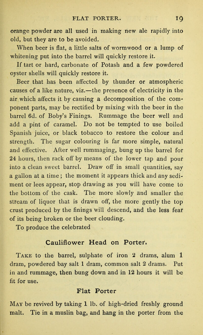 orange powder are all used in making new ale rapidly into old, but they are to be avoided. When beer is flat, a little salts of wormwood or a lump of whitening put into the barrel will quickly restore it. If tart or hard, carbonate of Potash and a few powdered oyster shells will quickly restore it. Beer that has been affected by thunder or atmospheric causes of a like nature, viz.—the presence of electricity in the air which affects it by causing a decomposition of the com- ponent parts, may be rectified by mixing with the beer in the barrel 6d. of Boby's Finings. Rummage the beer well and add a pint of caramel. Do not be tempted to use boiled Spanish juice, or black tobacco to restore the colour and strength. The sugar colouring is far more simple, natural and effective. After well rummaging, bung up the barrel for 24 hours, then rack off by means of the lower tap and pour into a clean sweet barrel. Draw off in small quantities, say a gallon at a time ; the moment it appears thick and any sedi- ment or lees appear, stop drawing as you will have come to the bottom of the cask. The more slowly and smaller the stream of liquor that is drawn off, the more gently the top crust produced by the finings will descend, and the less feaf of its being broken or the beer clouding. To produce the celebrated Cauliflower Head on Porter* Take to the barrel, sulphate of iron 2 drams, alum 1 dram, powdered bay salt 1 dram, common salt 2 drams. Put in and rummage, then bung down and in 12 hours it will be fit for use* Flat Porter May be revived by taking 1 lb. of high-dried freshly ground malt. Tie in a muslin bag, and hang in the porter from the