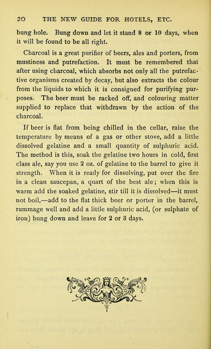 bung hole. Bung down and let it stand 8 or 10 days, when it will be found to be all right. Charcoal is a great purifier of beers, ales and porters, from mustiness and putrefaction. It must be remembered that after using charcoal, which absorbs not only all the putrefac- tive organisms created by decay, but also extracts the colour from the liquids to which it is consigned for purifying pur- poses. The beer must be racked off, and colouring matter supplied to replace that withdrawn by the action of the charcoal. If beer is flat from being chilled in the cellar, raise the temperature by means of a gas or other stove, add a little dissolved gelatine and a small quantity of sulphuric acid. The method is this, soak the gelatine two hours in cold, first class ale, say you use 2 oz. of gelatine to the barrel to give it strength. When it is ready for dissolving, put over the fire in a clean saucepan, a quart of the best ale; when this is warm add the soaked gelatine, stir till it is dissolved—it must not boil,—add to the flat thick beer or porter in the barrel, rummage well and add a little sulphuric acid, (or sulphate of iron) bung down and leave for 2 or 3 days.