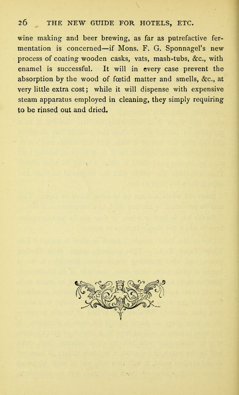 \ 26 THE NEW GUIDE FOR HOTELS, ETC. wine making and beer brewing, as far as putrefactive fer- mentation is concerned—if Mons. F. G. SponnageFs new process of coating wooden casks, vats, mash-tubs, &c., with enamel is successful. It will in every case prevent the absorption by the wood of foetid matter and smells, &c., at very little extra cost; while it will dispense with expensive steam apparatus employed in cleaning, they simply requiring to be rinsed out and dried.