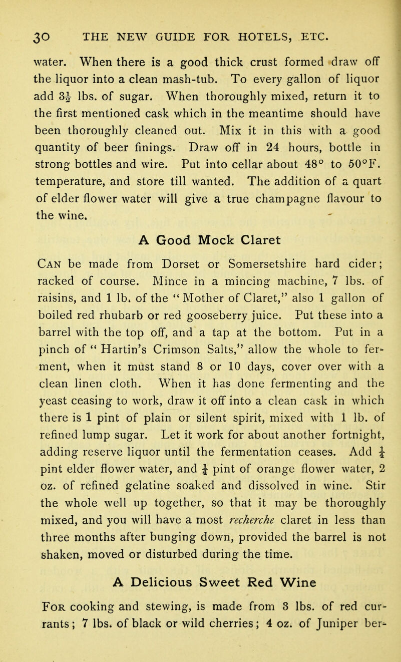 water. When there is a good thick crust formed draw off the liquor into a clean mash-tub. To every gallon of liquor add 3J lbs. of sugar. When thoroughly mixed, return it to the first mentioned cask which in the meantime should have been thoroughly cleaned out. Mix it in this with a good quantity of beer finings. Draw off in 24 hours, bottle in strong bottles and wire. Put into cellar about 48° to 50°F. temperature, and store till wanted. The addition of a quart of elder flower water will give a true champagne flavour to the wine, A Good Mock Claret Can be made from Dorset or Somersetshire hard cider; racked of course. Mince in a mincing machine, 7 lbs. of raisins, and 1 lb. of the *' Mother of Claret, also 1 gallon of boiled red rhubarb or red gooseberry juice. Put these into a barrel with the top off, and a tap at the bottom. Put in a pinch of Hartin's Crimson Salts, allow the whole to fer- ment, when it must stand 8 or 10 days, cover over with a clean linen cloth. When it has done fermenting and the yeast ceasing to work, draw it off into a clean cask in which there is 1 pint of plain or silent spirit, mixed with 1 lb. of refined lump sugar. Let it work for about another fortnight, adding reserve liquor until the fermentation ceases. Add i pint elder flower water, and J pint of orange flower water, 2 oz. of refined gelatine soaked and dissolved in wine. Stir the whole well up together, so that it may be thoroughly mixed, and you will have a most recherche claret in less than three months after bunging down, provided the barrel is not shaken, moved or disturbed during the time. A Delicious Sweet Red Wine For cooking and stewing, is made from 3 lbs. of red cur- rants ; 7 lbs* of black or wild cherries; 4 oz. of Juniper ber^