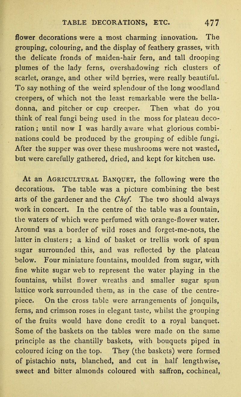 flower decorations were a most charming innovation. The grouping, colouring, and the display of feathery grasses, with the delicate fronds of maiden-hair fern, and tall drooping plumes of the lady ferns, overshadowing rich clusters of scarlet, orange, and other wild berries, were really beautiful. To say nothing of the weird splendour of the long woodland creepers, of which not the least remarkable were the bella- donna, and pitcher or cup creeper. Then what do you think of real fungi being used in the moss for plateau deco- ration ; until now I was hardly aware what glorious combi- nations could be produced by the grouping of edible fungi. After the supper was over these mushrooms were not wasted, but were carefully gathered, dried, and kept for kitchen use. At an Agricultural Banquet, the following were the decorations. The table was a picture combining the best arts of the gardener and the Chef. The two should always work in concert. In the centre of the table was a fountain, the waters of which were perfumed with orange-flower water. Around was a border of wild roses and forget-me-nots, the latter in clusters; a kind of basket or trellis work of spun sugar surrounded this, and was reflected by the plateau below. Four miniature fountains, moulded from sugar, with fine white sugar web to represent the water playing in the fountains, whilst flower wreaths and smaller sugar spun lattice work surrounded them, as in the case of the centre- piece. On the cross table were arrangements of jonquils, ferns, and crimson roses in elegant taste, whilst the grouping of the fruits would have done credit to a royal banquet. Some of the baskets on the tables were made on the same principle as the chantilly baskets, with bouquets piped in coloured icing on the top. They (the baskets) were formed of pistachio nuts, blanched, and cut in half lengthwise, sweet and bitter almonds coloured with saffron, cochineal.