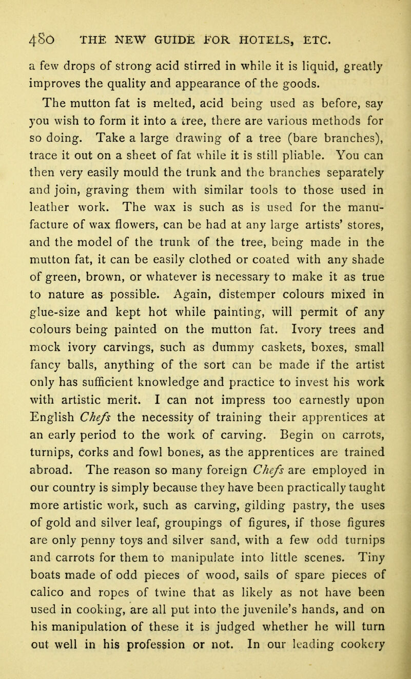 a few drops of strong acid stirred in while it is liquid, greatly improves the quality and appearance of the goods. The mutton fat is melted, acid being used as before, say you wish to form it into a tree, there are various methods for so doing. Take a large drawing of a tree (bare branches), trace it out on a sheet of fat while it is still pliable. You can then very easily mould the trunk and the branches separately and join, graving them with similar tools to those used in leather work. The wax is such as is used for the manu- facture of wax flowers, can be had at any large artists* stores, and the model of the trunk of the tree, being made in the mutton fat, it can be easily clothed or coated with any shade of green, brown, or whatever is necessary to make it as true to nature as possible. Again, distemper colours mixed in glue-size and kept hot while painting, will permit of any colours being painted on the mutton fat. Ivory trees and mock ivory carvings, such as dummy caskets, boxes, small fancy balls, anything of the sort can be made if the artist only has sufficient knowledge and practice to invest his work with artistic merit. I can not impress too earnestly upon English Chefs the necessity of training their apprentices at an early period to the work of carving. Begin on carrots, turnips, corks and fowl bones, as the apprentices are trained abroad. The reason so many foreign Chefs are employed in our country is simply because they have been practically taught more artistic work, such as carving, gilding pastry, the uses of gold and silver leaf, groupings of figures, if those figures are only penny toys and silver sand, with a few odd turnips and carrots for them to manipulate into little scenes. Tiny boats made of odd pieces of wood, sails of spare pieces of calico and ropes of twine that as likely as not have been used in cooking, are all put into the juvenile's hands, and on his manipulation of these it is judged whether he will turn out well in his profession or not. In our leading cookery