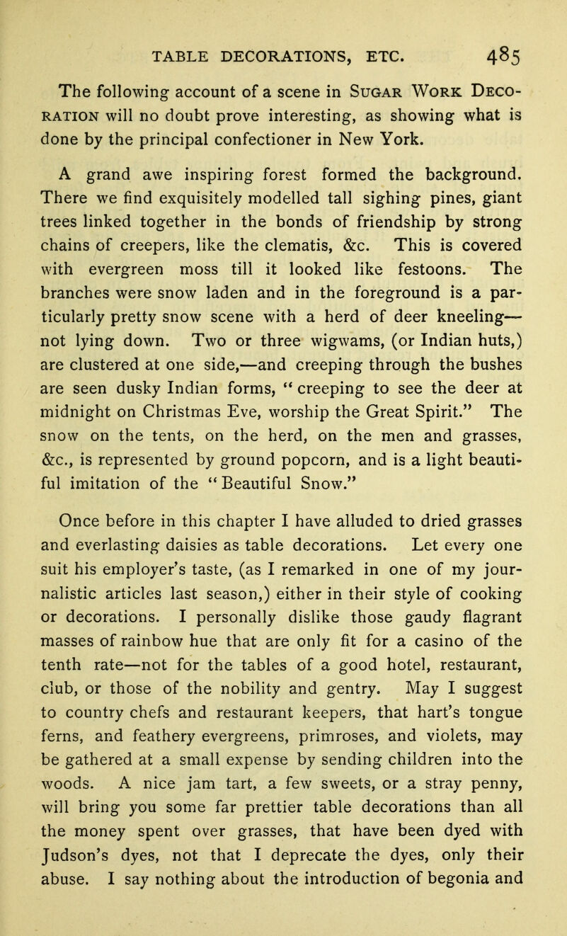 The following account of a scene in Sugar Work Deco- ration will no doubt prove interesting, as showing what is done by the principal confectioner in New York. A grand awe inspiring forest formed the background. There we find exquisitely modelled tall sighing pines, giant trees linked together in the bonds of friendship by strong chains of creepers, like the clematis, &c. This is covered with evergreen moss till it looked like festoons. The branches were snow laden and in the foreground is a par- ticularly pretty snow scene with a herd of deer kneeling— not lying down. Two or three wigwams, (or Indian huts,) are clustered at one side,—and creeping through the bushes are seen dusky Indian forms, creeping to see the deer at midnight on Christmas Eve, worship the Great Spirit.'* The snow on the tents, on the herd, on the men and grasses, &c., is represented by ground popcorn, and is a light beauti* ful imitation of the Beautiful Snow. Once before in this chapter I have alluded to dried grasses and everlasting daisies as table decorations. Let every one suit his employer's taste, (as I remarked in one of my jour- nalistic articles last season,) either in their style of cooking or decorations. I personally dislike those gaudy flagrant masses of rainbow hue that are only fit for a casino of the tenth rate—not for the tables of a good hotel, restaurant, club, or those of the nobility and gentry. May I suggest to country chefs and restaurant keepers, that hart's tongue ferns, and feathery evergreens, primroses, and violets, may be gathered at a small expense by sending children into the woods. A nice jam tart, a few sweets, or a stray penny, will bring you some far prettier table decorations than all the money spent over grasses, that have been dyed with Judson's dyes, not that I deprecate the dyes, only their abuse. I say nothing about the introduction of begonia and