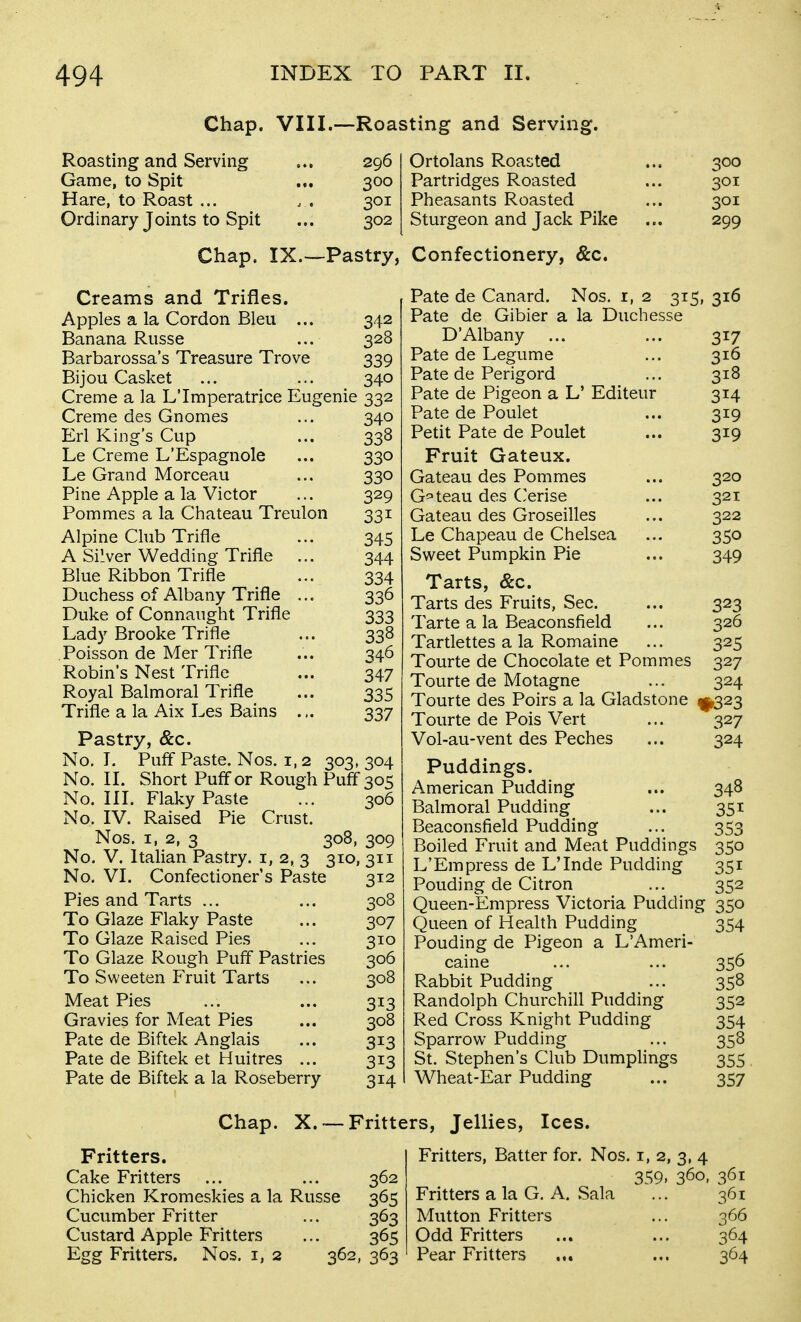 Chap. VIII.—Roaj Roasting and Serving ... 296 Game, to Spit ... 300 Hare, to Roast ... . . 301 Ordinary Joints to Spit ... 302 Chap. IX.—Pastry, Creams and Trifles. Apples a la Cordon Bleu ... 342 Banana Riisse ... 328 Barbarossa's Treasure Trove 339 Bijou Casket ... ... 340 Creme a la LTmperatrice Eugenie 332 Creme des Gnomes ... 340 Erl King's Cup ... 338 Le Creme L'Espagnole ... 330 Le Grand Morceau ... 330 Pine Apple a la Victor ... 329 Pommes a la Chateau Treulon 331 Alpine Club Trifle ... 345 A Silver Wedding Trifle ... 344 Blue Ribbon Trifle ... 334 Duchess of Albany Trifle ... 336 Duke of Connaught Trifle 333 Lady Brooke Trifle ... 338 Poisson de Mer Trifle ... 346 Robin's Nest Trifle ... 347 Royal Balmoral Trifle ... 335 Trifle a la Aix Les Bains ... 337 Pastry, &c. No, I. Puff Paste. Nos. 1,2 303, 304 No. 11. Short Puff or Rough Puff 305 No. III. Flaky Paste ... 306 No. IV. Raised Pie Crust. Nos. I, 2, 3 308, 309 No. V. Italian Pastry, i, 2, 3 310, 311 No. VI. Confectioner's Paste 312 Pies and Tarts ... ... 308 To Glaze Flaky Paste ... 307 To Glaze Raised Pies ... 310 To Glaze Rough Puff Pastries 306 To Sweeten Fruit Tarts ... 308 Meat Pies ... ... 313 Gravies for Meat Pies ... 308 Pate de Biftek Anglais ... 313 Pate de Biftek et Huitres ... 313 Pate de Biftek a la Roseberry 314 ting and Serving. Ortolans Roasted ... 300 Partridges Roasted ... 301 Pheasants Roasted ... 301 Sturgeon and Jack Pike ... 299 Confectionery, &c. Pate de Canard. Nos. r, 2 315, 316 Pate de Gibier a la Duchesse D'Albany ... ... 317 Pate de Legume ... 316 Pate de Perigord ... 318 Pate de Pigeon a L' Editeur 314 Pate de Poulet ... 319 Petit Pate de Poulet ... 319 Fruit Gateux. Gateau des Pommes ... 320 Gateau des Cerise ... 321 Gateau des Groseilles ... 322 Le Chapeau de Chelsea ... 350 Sweet Pumpkin Pie ... 349 Tarts, &c. Tarts des Fruits, Sec. ... 323 Tarte a la Beaconsfield ... 326 Tartlettes a la Romaine ... 325 Tourte de Chocolate et Pommes 327 Tourte de Motagne ... 324 Tourte des Poirs a la Gladstone ^1^323 Tourte de Pois Vert ... 327 Vol-au-vent des Peches ... 324 Puddings. American Pudding ... 348 Balmoral Pudding ... 351 Beaconsfield Pudding ... 353 Boiled Fruit and Meat Puddings 350 L'Empress de LTnde Pudding 351 Ponding de Citron ... 352 Queen-Empress Victoria Pudding 350 Queen of Health Pudding 354 Ponding de Pigeon a L'Ameri- caine ... ... 356 Rabbit Pudding ... 358 Randolph Churchill Pndding 352 Red Cross Knight Pudding 354 Sparrow Pudding ... 358 St. Stephen's Club Dumplings 355 Wheat-Ear Pudding ... 357 Chap. X. — Fritters, Jellies, Ices. Fritters. Cake Fritters ... ... 362 Chicken Kromeskies a la Russe 365 Cucumber Fritter ... 363 Custard Apple Fritters ... 365 Egg Fritters. Nos. i, 2 362, 363 Fritters, Batter for. Nos. i, 2, 3, 4 359. 360, 361 Fritters a la G. A. Sala ... 361 Mutton Fritters ... 366 Odd Fritters ... ... 364 Pear Fritters ... ... 364