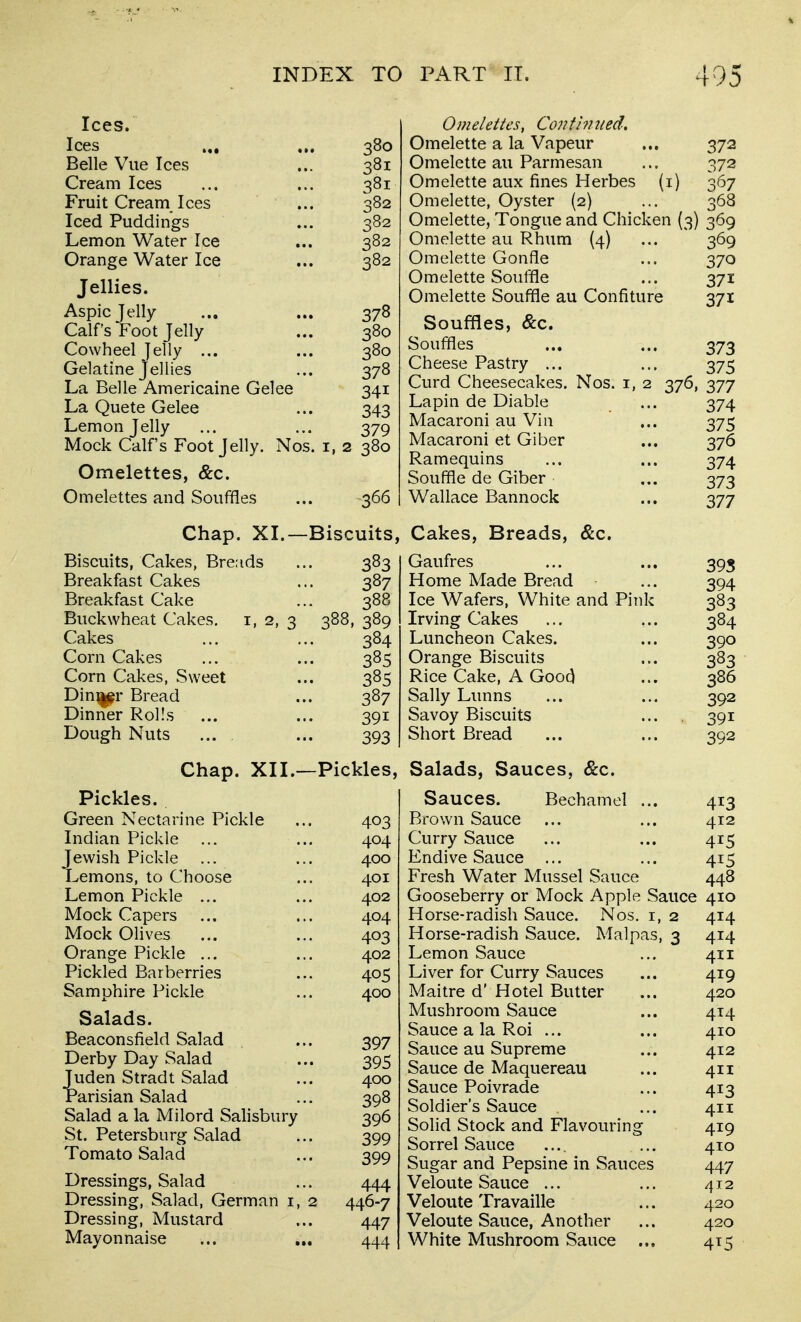 INDEX TO Ices. Ices ... ... 380 Belle Vue Ices ... 381 Cream Ices ... ... 381 Fruit Cream Ices ... 382 Iced Puddings ... 382 Lemon Water Ice ... 382 Orange Water Ice ... 382 PART II. 495 Omelettes, Co??fi?? tied. Omelette a la Vapeur ... 372 Omelette au Parmesan ... 372 Omelette aux fines Herbes (i) 367 Omelette, Oyster {2) ... 368 Omelette, Tongue and Chicken (3) 369 Omelette au Rhum (4) ... 369 Omelette Gonfle ... 370 Jellies. Aspic Jelly ... ... 378 Calf's Foot Jelly ... 380 Cowheel jelly ... ... 380 Gelatine Jellies ... 378 La Belle Americaine Gelee 341 La Quete Gelee ... 343 Lemon Jelly ... ... 379 Mock Calf's Foot Jelly. Nos. i, 2 380 Omelettes, &c. Omelettes and Souffles ... 366 Chap. XI.—Biscuits, Biscuits, Cakes, Breads ... 383 Breakfast Cakes ... 387 Breakfast Cake ... 388 Buckwheat Cakes, i, 2, 3 388, 389 Cakes ... ... 384 Corn Cakes ... ... 385 Corn Cakes, Sweet ... 385 Din^^r Bread ... 387 Dinner Rolls ... ... 391 Dough Nuts ... ... 393 Chap. XII.—Pickles, Pickles. Green Nectarine Pickle ... 403 Indian Pickle ... ... 404 ewish Pickle ... ... 400 ^emons, to Choose ... 401 Lemon Pickle ... ... 402 Mock Capers ... ... 404 Mock Olives ... ... 403 Orange Pickle ... ... 402 Pickled Barberries ... 405 Samphire Pickle ... 400 Salads. Beaconsfield Salad ... 397 Derby Day Salad ... 395 Juden Stradt Salad ... 400 Parisian Salad ... 398 Salad a la Milord Salisbury 396 St. Petersburg Salad ... 399 Tomato Salad ... 399 Dressings, Salad ... 444 Dressing, Salad, German i, 2 446-7 Dressing, Mustard ... 447 Mayonnaise ... ... 444 Omelette Scuttle ... 371 Omelette Souffle au Confiture 371 Souffles, &c. Souffles ... ... 373 Cheese Pastry ... ... 375 Curd Cheesecakes. Nos. i, 2 376, 377 Lapin de Diable ... 374 Macaroni au Via ... 375 Macaroni et Giber ... 376 Ramequins ... ... 374 Souffle de Giber ... 373 Wallace Bannock ... 377 Cakes, Breads, &c. Gaufres ... ... 395 Home Made Bread ... 394 Ice Wafers, White and Pink 383 Irving Cakes ... ... 384 Luncheon Cakes. ... 390 Orange Biscuits ... 383 Rice Cake, A Goo(^ ... 386 Sally Limns ... ... 392 Savoy Biscuits ... 391 Short Bread ... ... 392 Salads, Sauces, &c. Sauces. Bechamel ... 413 Brown Sauce ... ... 412 Curry Sauce ... ... 415 Endive Sauce ... ... 415 Fresh Water Mussel Sauce 448 Gooseberry or Mock Apple Sauce 410 Horse-radish Sauce. Nos. i, 2 414 Horse-radish Sauce. Malpas, 3 414 Lemon Sauce ... 411 Liver for Curry Sauces ... 419 Maitre d' Hotel Butter ... 420 Mushroom Sauce ... 414 Sauce a la Roi ... ... 410 Sauce au Supreme ... 412 Sauce de Maquereau ... 411 Sauce Poivrade ... 413 Soldier's Sauce ... 411 Solid Stock and Flavouring 419 Sorrel Sauce .... ... 410 Sugar and Pepsine in Sauces 447 Veloute Sauce ... ... 412 Veloute Travaille ... 420 Veloute Sauce, Another ... 420 White Mushroom Sauce ... 415