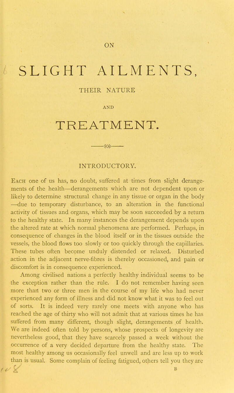 SLIGHT AILMENTS, THEIR NATURE AND TREATMENT. ^—- INTRODUCTORY. Each one of us has, no doubt, suffered at times from slight derange- ments of the health—derangements which are not dependent upon or likely to determine structural change in any tissue or organ in the body —due to temporary disturbance, to an alteration in the functional activity of tissues and organs, which may be soon succeeded by a return to the healthy state. In many instances the derangement depends upon the altered rate at which normal phenomena are performed. Perhaps, in consequence of changes in the blood itself or in the tissues outside the vessels, the blood flows too slowly or too quickly through the capillaries. These tubes often become unduly distended or relaxed. Disturbed action in the adjacent nerve-fibres is therel)y occasioned, and pain or discomfort is in consequence experienced. Among civilised nations a perfectly healthy individual seems to be the exception rather than the rule. I do not remember having seen more than two or three men in the course of my life who had never experienced any form of illness and did not know what it was to feel out of sorts. It is indeed very rarely one meets with anyone who has reached the age of thirty who will not admit that at various times he has suffered from many different, though slight, derangements of health. We are indeed often told by persons, whose prospects of longevity are nevertheless good, that they have scarcely passed a week without the occurrence of a very decided departure from the healthy state. The most healthy among us occasionally feel unwell and are less up to work than is usual. Som.e complain of feeling fatigued, others tell you they are