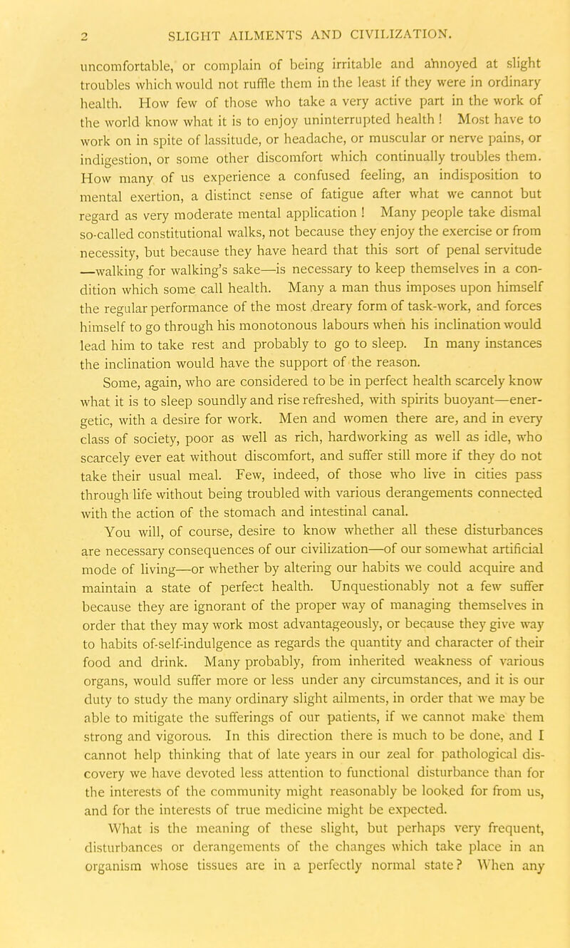 uncomfortable, or complain of being irritable and annoyed at slight troubles which would not ruffle them in the least if they were in ordinary health. How few of those who take a very active part in the work of the world know what it is to enjoy uninterrupted health ! Most have to work on in spite of lassitude, or headache, or muscular or nerve pains, or indigestion, or some other discomfort which continually troubles them. How many of us experience a confused feeling, an indisposition to mental exertion, a distinct sense of fatigue after what we cannot but regard as very moderate mental application ! Many people take dismal so-called constitutional walks, not because they enjoy the exercise or from necessity, but because they have heard that this sort of penal servitude walking for walking's sake—is necessary to keep themselves in a con- dition which some call health. Many a man thus imposes upon himself the regular performance of the most dreary form of task-work, and forces himself to go through his monotonous labours when his inclination would lead him to take rest and probably to go to sleep. In many instances the inclination would have the support of the reason. Some, again, who are considered to be in perfect health scarcely know what it is to sleep soundly and rise refreshed, with spirits buoyant—ener- getic, with a desire for work. Men and women there are, and in every class of society, poor as well as rich, hardworking as well as idle, who scarcely ever eat without discomfort, and suffer still more if they do not take their usual meal. Few, indeed, of those who live in cities pass through life without being troubled with various derangements connected with the action of the stomach and intestinal canal. You will, of course, desire to know whether all these disturbances are necessary consequences of our civilization—of our somewhat artificial mode of living—or whether by altering our habits we could acquire and maintain a state of perfect health. Unquestionably not a few suffer because they are ignorant of the proper way of managing themselves in order that they may work most advantageously, or because they give way to habits of-self-indulgence as regards the quantity and character of their food and drink. Many probably, from inherited weakness of various organs, would suffer more or less under any circumstances, and it is our duty to study the many ordinary slight ailments, in order that we may be able to mitigate the sufferings of our patients, if we cannot make them strong and vigorous. In this direction there is much to be done, and I cannot help thinking that of late years in our zeal for pathological dis- covery we have devoted less attention to functional disturbance than for the interests of the community might reasonably be looked for from us, and for the interests of true medicine might be expected. What is the meaning of these slight, but perhaps very frequent, disturbances or derangements of the changes which take place in an organism whose tissues are in a perfectly normal state ? When any