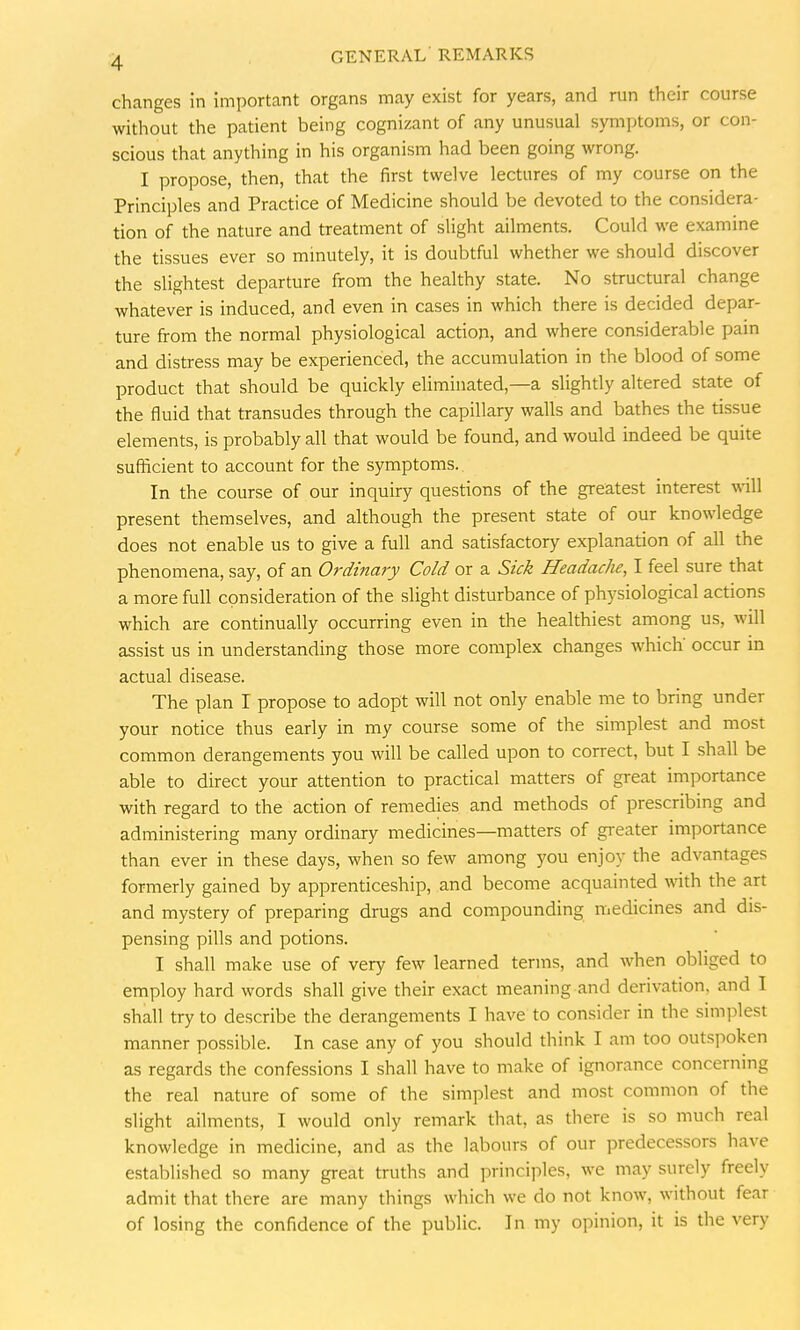changes in important organs may exist for years, and run their course without the patient being cognizant of any unusual symptoms, or con- scious that anything in his organism had been going wrong. I propose, then, that the first twelve lectures of my course on the Principles and Practice of Medicine should be devoted to the considera- tion of the nature and treatment of slight ailments. Could we examine the tissues ever so minutely, it is doubtful whether we should discover the slightest departure from the healthy state. No structural change whatever is induced, and even in cases in which there is decided depar- ture from the normal physiological action, and where considerable pain and distress may be experienced, the accumulation in the blood of some product that should be quickly eliminated,—a slightly altered state of the fluid that transudes through the capillary walls and bathes the tissue elements, is probably all that would be found, and would indeed be quite sufficient to account for the symptoms. In the course of our inquiry questions of the greatest interest will present themselves, and although the present state of our knowledge does not enable us to give a full and satisfactory explanation of all the phenomena, say, of an Ordinary Cold or a Sick Headache, I feel sure that a more full consideration of the slight disturbance of physiological actions which are continually occurring even in the healthiest among us, will assist us in understanding those more complex changes which' occur in actual disease. The plan I propose to adopt will not only enable me to bring under your notice thus early in my course some of the simplest and most common derangements you will be called upon to correct, but I shall be able to direct your attention to practical matters of great importance with regard to the action of remedies and methods of prescribing and administering many ordinary medicines—matters of greater importance than ever in these days, when so few among you enjoy the advantages formerly gained by apprenticeship, and become acquainted with the art and mystery of preparing drugs and compounding medicines and dis- pensing pills and potions. I shall make use of very few learned terms, and when obliged to employ hard words shall give their exact meaning and derivation, and I shall try to describe the derangements I have to consider in the simplest manner possible. In case any of you should think I am too outspoken as regards the confessions I shall have to make of ignorance concerning the real nature of some of the simplest and most common of the slight ailments, I would only remark that, as there is so much real knowledge in medicine, and as the labours of our predecessors have established so many great truths and principles, we may surely freely admit that there are many things which we do not know, without fear of losing the confidence of the public. In my opinion, it is the very