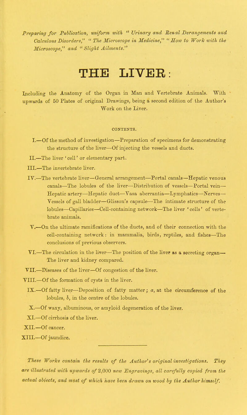 Preparing for JPublioation, uniform with  Urinary and Benal Derangements and Calculous Disorders,  The Microscope in Medicine, Mow to Work with the Microscope, and  Slight Ailments. THE LIVER: Including the Anatomy of the Organ in Man and Vertebrate Animals. With upwards of 50 Plates of original Drawings, being a second edition of the Author's Work on the Liver. CONTENTS. I.—Of the method of investigation—Preparation of specimens for demonstrating the structure of the liver—Of injecting the vessels and ducts. n.—The liver ' cell' or elementary part. III. —The invertebrate liver. IV. —The vertebrate liver—Greneral arrangement—Portal canals—Hepatic venous canals—The lobules of the Uver—Distribution of vessels—Portal vein— Hepatic artery—Hepatic duct—Vasa aberrantia—Lymphatics—Nerves— Vessels of gall bladder—Glisson's capsule—The intimate structure of the lobules—CapUlaries—Cell-containing network—The liver ' cells' of verte- brate animals. V.—On the ultimate ramifications of the ducts, and of their connection with the ceE-containing network : in mammalia, birds, reptiles, and fishes—The conclusions of previous observers. VI.—The circulation in the Uver—The position of the Uver as a secreting organ— The Uver and kidney compared. Vn.—^Diseases of the Uver—Of congestion of the liver. VIII.—Of the formation of cysts in the liver. IX.—Of fatty Uver—Deposition of fatty matter; a, at the circumference of the lobules, h, in the centre of the lobules. X.—Of waxy, albuminous, or amyloid degeneration of the liver. XI.—Of cirrhosis of the liver. XII.—Of cancer. XIII.—Of jaundice. These Works contain the results of the Author^s original investigations. They a/re illustrated with upwards of 2,000 new Tlngravingg, all carefully copied from the actual objects, and most of which have been drawn on wood by the Author himself .
