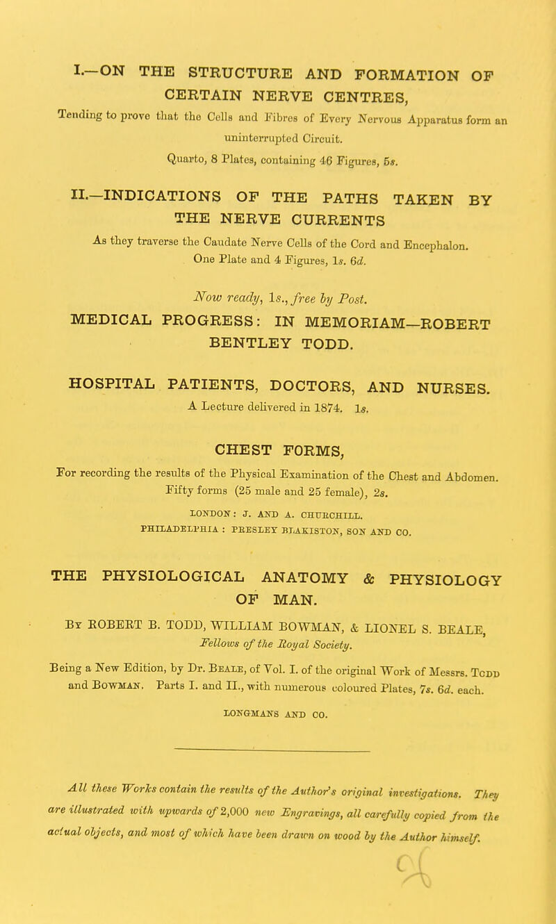 I.—ON THE STRUCTURE AND FORMATION OP CERTAIN NERVE CENTRES, Tending to prove tlmt the Cells and Fibres of Every Nervous Apparatus form an uninterrupted Circuit. Quarto, 8 Plates, containing 46 Figures, 5*. XL—INDICATIONS OF THE PATHS TAKEN BY THE NERVE CURRENTS As they traverse the Caudate Nerve Cells of the Cord and Encephalon. One Plate and 4 Figures, 1*. 6d. Now ready, Is., free hj Post. MEDICAL PROGRESS: IN MEMORIAM—ROBERT BENTLEY TODD. HOSPITAL PATIENTS, DOCTORS, AND NURSES. A Lecture delivered in 1874. Is. CHEST FORMS, For recording the results of the Physical Examination of the Chest and Abdomen. Fifty forms (25 male and 25 female), 2s. lONDON: J. AND A. CHUECHIIiL. PHILADELPHIA : PEESLEY BI^KISXOK, SON AND CO. THE PHYSIOLOGICAL ANATOMY & PHYSIOLOGY OF MAN. By KOBBET B. TODD, WILLIAM BOWMAN, & LIONEL S. BEALE, Fellows of the Royal Society. Being a New Edition, by Dr. Beale, of Vol. I. of the original Work of Messrs. Tcdd and Bowman. Parts I. and II., with numerous coloured Plates, 7s. 6d. each. LONGMANS AND CO. All these Works contain the results of the Author's original investigations. They are illustrated with upwards of 2,000 new Engravings, all carefully copied from the actual objects, and most of which have been dravm on wood hy the Author himself.