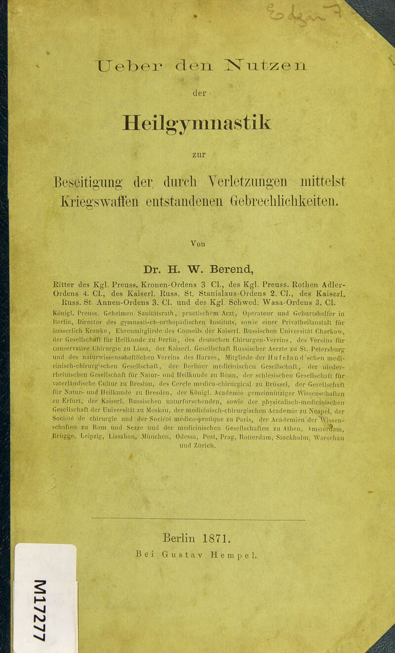 der Heilgymnastik zur Beseitigimg der, clurcli Veiietzungen mittelst Kriegswaffen entstandenen Gebreclüichlieiten. Von Dr. H. W. Berend, Eitter des Kgl. Preuss. Kronen-Ordens 3 Cl., des Kgl. Preuss. Rotben Adler- Ordens 4. Gl., des Kaiserl. Russ. St. Stanislaus-Ordens 2. Cl., des Kaiserl. Russ. St. Annen-Ordens 3. Cl. und des Kgl. Schwed. Wasa-Ordeus 3. Cl. Köuigl. I'ieiis.s. Geheimen S.Tiiilnlsrath, piacliscliem Arzt, Opeialeiir iiiul Gcbiirlsliclfer in Iteiiiu, Direcloi- des gyninaslisch-orihoiuUlisclien Inslitnts, snwie einer Privallieilaiistalt für iiHsserlicli Kranke, Elirenmilglieilc tlcs Conscils der Kaiscrl. lUisslsclien Universität Charkow, der Goseil.schaft fiir Heilkunde zu Herlin, des denlschen Chirujgen-Vereins, des Vereins für conservalive (.'.liirurgie zu Lissa, der Kaiserl. Gesellschaft Russischer Aerzte zn St. I'etershnrg und des natunvissensohafllichen Vereins des Harzes, Mitglicdc der H u fei au d'sehen medi- cinisch-chirnrg'sclien Gesellschaft, der Perllner medicinisclien Gesellschaft, der niedcr- i'hoinisciicu Gesellschaft für Nalur- und Heilkunde zu lionu, der schlesischen Gesellschaft für vaterländische Cultnr zu ßrcslan, des Gerde niedico-chirurgieal zu l'.rüssel, der Gesellschaft für Katnr- und Heilkunde zu Dresden, der Köuigl. Acadeniie gemeinnülzigcr Wissen-sühuften zu Erfurt, der Kaiserl. lUissischen nalurl'orschenden, sowie der physicaliscli-meilicinisclien Gesellscliaft der Uuiversilät zu Moskau, der modioiniscli-chiruigisclien Acndcmie zu Neapel, der Sociüte de Chirurgie und der Societii niedico-pratl(|ue zu l'aris, der Academien der^Vissen- schafien zu Rom und Sezze tnid der medicinisoheii Gesellschal'ten zu Athen, ■»mslet'^ani, Brügge, Leipzig, Lissabon,, .München, Odessa, Pest, Prag, Rotterdam, Stockholm, Warschau und Zürich. Berlin 1871. Bei Gustav Hempel VI N) VI VI Ä