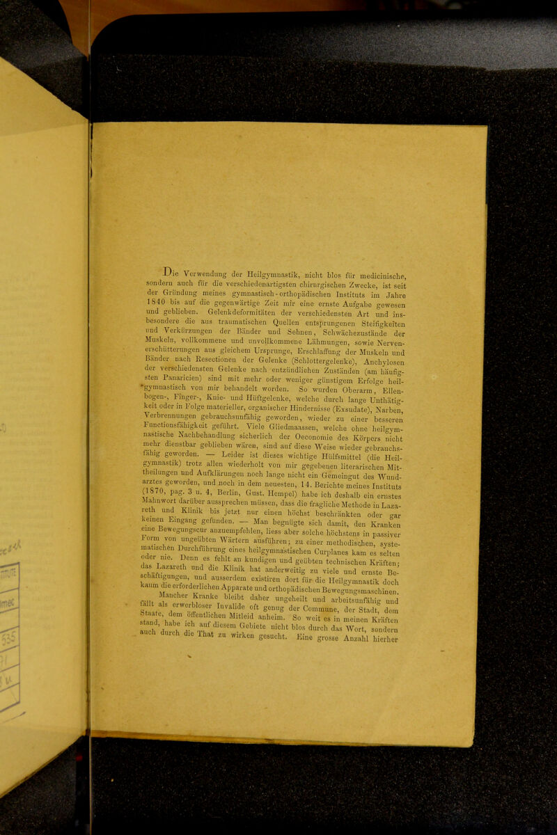 Die Verwendung der Heilgymnastik, nicht blos für medicinische, sondern auch für die verschiedenartigsten chirurgischen Zwecke, ist seit der Gründung meines gymnastisch-orthopädischen Instituts im Jahre 1840 bis auf die gegenwärtige Zeit mir eine ernste Aufgabe gewesen und geblieben. Gelenkdeformitäten der verschiedensten Art und ins- besondere die aus traumatischen Quellen entsprungenen Steifigkeiten und Verkürzungen der Bänder und Sehnen, Schwächezustände der Muskeln, vollkommene und unvollkommene Lähmungen, sowie Nerven- erschütterungen aus gleichem Ursprünge, Erschlaffung der Muskeln und Bänder nach Resectionen der Gelenke (Schlottergelenke), Anchylosen der verschiedensten Gelenke nach entzündlichen Zuständen (am häufig- sten Panaricien) sind mit mehr oder weniger günstigem Erfolge heil- •gymnastisch von mir behandelt worden. So wurden Oberarm, Ellen- bogen-, Finger-, Knie- und Hüftgelenke, welche durch lange Unthätig- keit oder in Folge materieller, organischer Hindernisse (Exsudate), Narben, Verbrennungen gebrauchsunfähig geworden, wieder zu einer besseren Functionsfähigkeit geführt. Viele Gliedmaassen, welche ohne heilgym- nastische Nachbehandlung sicherlich der Oeconomie des Körpers nicht mehr dienstbar geblieben wären, sind auf diese Weise wieder gebrauchs- fähig geworden. — Leider ist dieses wichtige Hülfsmittel (die Heil- gymnastik) trotz allen wiederholt von mir gegebenen literarischen Mit- theilungen und Aufklärungen noch lange nicht ein Gemeingut des Wund- arztes geworden, und noch in dem neuesten, 14. Berichte meines Instituts ( 870, pag. 3 u. 4, Berlin, Gust. Hempel) habe ich deshalb ein ernstes Mahnwort darüber aussprechen müssen, dass die fragliche Methode inLaza- reth und Klinik bis jetzt nur einen höchst beschränkten oder gar keinen Eingang gefunden. _ Man begnügte sich damit, den Kranken eine Bewegungscur anzuempfehlen, Hess aber solche höchstens in passiver lorm von nngeiibten Wärtern ausführen; zu einer methodischen, syste- matischen Durchführung eines heilgymnastischen Curplanes kam es selten oder me. Denn es fehlt an kundigen und geübten technischen Kräften- schmiß ^^^-^^^^S zu viele und ernste B - schaftigungen und ausserdem existiren dort für die Heilgymnastik doch fällt 1 ! ^ \ S*^^^^'^* ^'^ arbeitsunfähig und st ate dr'-^ n- /'f ^^^ der Commune, der Stadt; dem h'dS ch f^^ll''^'^^.^^--'^ -''t blos durch das Wort, sondern durch die That zu wirken gesucht. Eine grosse Anzahl hierher
