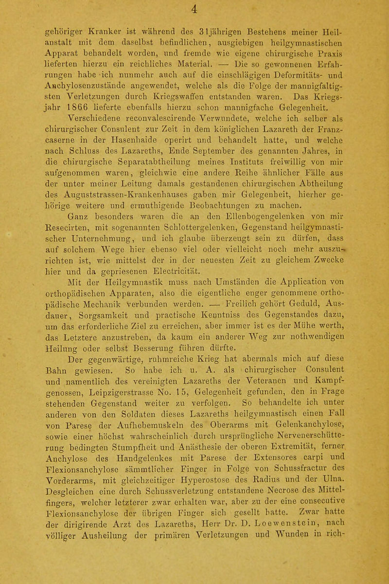 gehöriger Kranker ist während des 31 jälirigen Bestehens meiner Heil- anstalt mit dem daselbst befindlichen, ausgiebigen heilgymnastischen Apparat behandelt worden, und fremde wie eigene chirurgische Praxis lieferten hierzu ein reichliches Material. — Die so gewonnenen Erfah- rungen habe ich nunmehr auch auf die einschlägigen Deformitäts- und Aschylosenzustände angewendet, welche als die Folge der mannigfaltig- sten Verletzungen durch Kriegswaffen entstanden waren. Das Kriegs- jahr 1866 lieferte ebenfalls hierzu schon mannigfache Gelegenheit. Verschiedene reconvalescirende Verwundete, welche ich selber als chirurgischer Consulent zur Zeit in dem königlichen Lazareth der Franz- caserne in der Hasenhaide operirt und behandelt hatte, und welche nach Schluss des Lazareths, Ende September des genannten Jahres, in die chirurgische Separatabtlieilung meines Instituts freiwillig von mir aufgenommen waren, gleichwie eine andere Reihe ähnlicher Fälle aus der unter meiner Leitung damals gestandenen chirurgischen Abtheilung des Auguststrassen-Krankenhauses gaben mir Gelegenheit, hierher ge- hörige weitere und ermuthigende Beobachtungen zu machen. Ganz besonders waren die an den Ellenbogengelenken von mir Resecirten, mit sogenannten Schlottergelenken, Gegenstand heilgymnasti- scher Unternehmung, und ich glaube überzeugt sein zu dürfen, dass auf solchem Wege hier ebenso viel oder vielleicht noch mehr auszu- richten ist, wie mittelst der in der neuesten Zeit zu gleichem Zwecke hier und da gepriesenen Electricität. Mit der Heilgymnastik muss nach Umständen die Application von orthopädischen Apparaten, also die eigentliche enger genommene ortho- pädische Mechanik Verbunden werden. — P^-eilich gehört Geduld, Aus- dauer, Sorgsamkeit und practische Kenntniss des Gegenstandes dazu, um das erforderliche Ziel zu erreichen, aber immer ist es der Mühe werth, das Letztere anzustreben, da kaum ein anderer Weg zur nothwendigen Heilung oder selbst Besserung führen dürfte. Der gegenwärtige, ruhmreiche Krieg hat abermals mich auf diese Bahn gewiesen. So habe ich u. A. als ' chirurgischer Consulent und namentlich des vereinigten Lazareths der Veteranen und Kampf- genossen, Leipzigerstrasse No. 1 5, Gelegenheit gefunden, den in Frage stehenden Gegenstand weiter zu verfolgen. So behandelte ich unter anderen von den Soldaten dieses Lazareths heilgymnastisch einen Fall von Parese der Aufhebemuskeln des Oberarms mit Gelenkanchylose, sowie einer höchst wahrscheinlich durch ursprüngliche Nervenerschütte- rung bedingten Stumpfheit und Anästhesie der oberen Extremität, ferner Anchylose des Handgelenkes mit Parese der Extensores carpi und Flexionsanchylose sämmtlicher Finger in Folge von Schussfractur des Vorderarms, mit gleichzeitiger Hyperostose des Radius und der Ulna. Desgleichen eine durch Schussverletzung entstandene Necrose des Mittel- fingers, welcher letzterer zwar erhalten war, aber zu der eine consecutive Plexionsanchylose der übrigen Finger sich gesellt hatte. Zwar hatte der dirigirende Arzt des Lazareths, Herr Dr. D. Loewenstein, nach völliger Ausheilung der primären Verletzungen und Wunden in rieh-