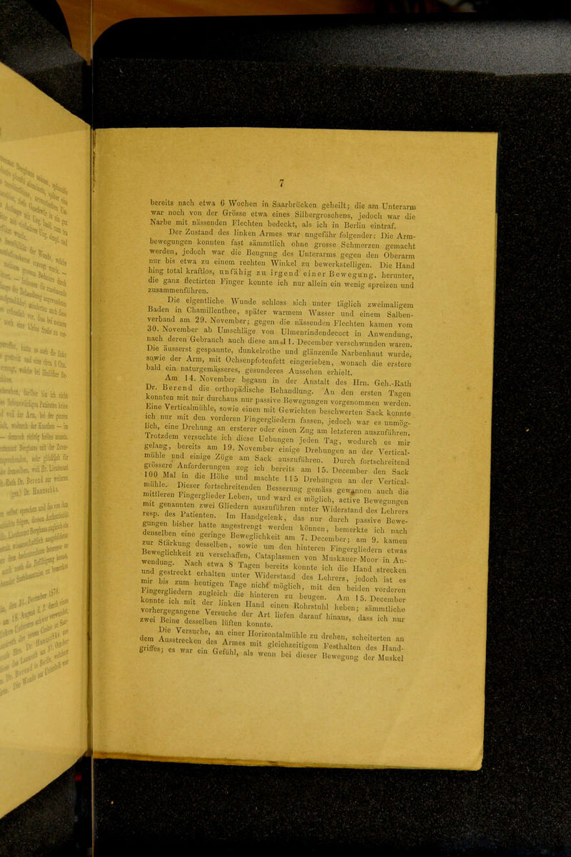 'gut ■m «iie '■'^•i eilt H.- t ''*''^'»eni «^ Stelle 2,,,,, ; ^^«1 die linke ••'«'McircadCtni. »i Miefe Be. a ich niclit ■-,.''1'«'* keine lit Am, W der ganzen 'imli der Knochen - im ■ iKiwuch riciitig heilen nrasste. ' •'.'.Ds mit der Znver- :eiir dictM & „ leil Hr. Uäm\A [\, ßerend 2ur roteren Dr. HiBOSchie, ajweiild* JeJ' bereits nach etwa 6 Wochen in Saarbrücken geheilt; die am Unterarm war noch von der Grösse etwa eines Silbergroschens, jedoch war die Narbe mit nässenden Flechten bedeckt, als ich in Berlin eintraf. Der Zustand des linken Armes war ungefähr folgender: Die Arm- bewegungen konnten fast sämmtlich ohne grosse Schmerzen gemacht werden, jedoch war die Beugung des Unterarms gegen den Oberarm nur bis etwa zu einem rechten Winkel zu bewerkstelligen. Die Hand hing total kraftlos, unfähig zu irgend einer Bewegung, herunter die ganz flectirteu Finger konnte ich nur allein ein wenig spreizen und zusammenführen. Die eigentliche Wunde schloss sich unter täglich zweimaligem Baden in Chamillenthee, später warmem Wasser und einem Salben- verband ani 29. November; gegen die nässenden Flechten kamen vom 30. November ab Umschläge von Ulmenrindendecoct in Anwendung, nach deren Gebrauch auch diese am.ll. December verschwunden waren. Die_ äusserst gespannte, dunkelrothe und glänzende Narbenhaut wurde, sowie der Arm, mit Ochsenpfotenfett eingerieben, wonach die erstere bald em naturgemässeres, gesunderes Aussehen erhielt Am H.November begann in der Anstalt des Hrn. Geh.-Rath Dr. Berend die orthopädische Behandlung. An den ersten Tagen JinTv! passive Bewegungen vorgenommen werden. Eine Verticalmuhle, sowie einen mit Gewichten beschwerten Sack konnte ich pL n 1' Fingergliedern fassen, jedoch war es unmög- ' SzZ vr w Zg letzteren auszuführe^. Tiützdem versuchte ich diese Uebungen jeden Tag, wodurch es mir gelang, bereits am 19. November einige Drehungen an der Vertica ^^rljrr '^^ ^^-^ fortsei d •?00 Ma, in 1^^^^^^^^ 15. December den Sack mühle Diei f . 7 ™d «i.ehte 115 Drehungen an der Vertical- Sli'en ? r; -^^^ B««-rung gemäss gewannen auch die m tleien Fingergheder Leben, und ward es möglich, active Bewerbungen re pTsp::-enTe T^'H Tf'''''' ^^^ ^^^^^^^ gun J bishe J h' f'-^^^'^-^^ -u- durch passive Bewe- gan.en bishei hatte angestrengt werden können, bemerkte ich nach denselben eine geringe Beweglichkeit am 7. December- am 9 Vnl .ur St,.. desselben, sowie um den hintererFbl^^redeni :^^^^^ w sr'Naerjtrr^' ^t''---'' MuskruefMo::^:^; und ge^ec^tht:: rr-f-^ ^^^^^^ konnte ich mit der Unl-o,, tt ^ ■ -o^- ^'n 15. December vorhergegangene Ver ^ df t ^ '''''''' sHmmtliche .wei B^eiL i::ellrKtn'ronn;'e dem A::sS:u^i:\:;:::^rft'^^'^^'^^' - griffes; es war eii Geft 17.1 ^^'f''' '^'' Festhalten des Iland- wai ein Gefühl, als wenn bei dieser Bewegung der Muskel
