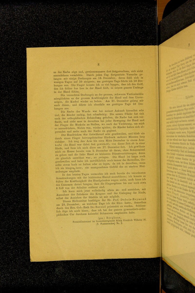 an der Narbe zöge und, gewissermaassen dort festgewachsen, sich nicht auszudehnen vermöchte. Durch jeden Tag fortgesetzte Versuche ge- langen mir einige Drehungen am 16. December, deren Zahl sich in wenigen Tagen auf 30 steigerte; am gestrigen Tage führte ich 50 Dre- hungen aus. Die Finger konnte ich so viel beugen, dass ich den Griff, den ich früher nur lose in der Hand hielt, in seinem ganzen Umfange in der Hand fühlte. Die versuchten Drehungen an der grossen, schweren Verticalmühle missglückten an der grossen Kraftlosigkeit der Hand und dem Unver- mögen, die Kurbel wieder zu heben. Am 21. December gelang mir auch dieses, und führte ich ebenfalls am gestrigen Tage 50 Dre- hungen aus. Die Narbe der Wunde war bei meiner Ankunft hierselbst sehr tief, die Ränder zackig, fast scharfeckig. Die untere Fläche hat sich nach der orthopädischen Behandlung gehoben, die Narbe hat sich ver- flacht, und sieht man in derselben bei jeder Bewegung der Hand und der Finger die Muskeln an Stellen, wo nach der Verletzung, um mich so auszudrücken. Nichts war, wieder spielen; die Ränder haben sich ab- gerundet und mehr nach der Narbe zu geebnet. Der Handrücken war fortwährend sehr geschwollen, und Wieb ein durch einen Finger hervorgebrachter Eindruck mehrere Minuten lang sichtbar. Ich trug den Arm bis etwa Mitte December in einem Arm- korbe (die Hand war dabei fest gewickelt), von dieser Zeit ab in einer Binde und Hess ich auch diese am 27. December fort. Ich gewöhnte mich zu Hause bereits vom 5. December ab daran, ohne Schutzmittel zu gehen und die linke Hand zu kleineren Dienstverrichtungen, deren sie gänzlich entwöhnt war, zu zwingen. Die Hand ist kaum noch geschwollen und habe ich unwillkürlich noch immer das Bestreben, die- selbe etwas hoch zu halten oder zu legen, da ich in derselben, wenn ich sie hängen, lasse, ein unangenehmes Gefühl des zu starken Blut- andranees empfinde. . , . In den letzten Tagen vermochte ich auch bereits die verordneten Armstreckungen mit der leichtesten Hantel auszuführen; ich konnte es früher der Kraftlosigkeit des Handgelenkes wegen nicht, auch kann ich- den Unterarm derart beugen, dass die Fingerspitzen bis nur noch etwa 4 Zoll von der Schulter entfernt sind. Ich kann mich jetzt vollständig allein an- und ausziehen mit Ausnahme des Zuhakens des Kragens und der Umlegung der Binde, selbst das Anziehen der Stiefeln ist mir möglich. Dieses Heilresultat bestätigte der Hr. Prof. Dubois-Reymond am 29. December, an welchem Tage ich die Ehre hat e, demselb^i Trch den Hrn. Geh.-Rath Dr. Berend prüsentn-t zu werden Schhess- lich füge ich noch hinzu, dass ich bei der ganzen gymnastisch-ortho- pädischen Cur durchaus keinerlei Schmerzen empfunden habe. (gez.) Berghaus, Premierlieutenant im Grcnadicrregimerit König Friedrich Wilhelm IV. {\. Pommersches) No. i.