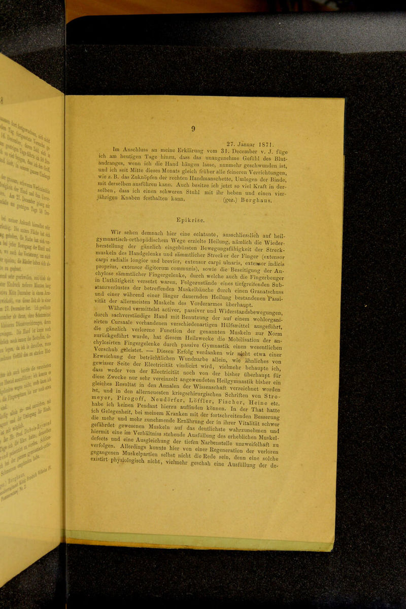 27. Januar 1871. Im Ansclihiss an meine Erklärung vom 31. December v. J. füge ich am heutigen Tage hinzu, dass das unangenehme Gefühl des Blut- andranges, wenn ich die Hand hängen lasse, nunmehr geschwunden ist, und ich seit Mitte dieses Monats gleich früher alle feineren Verrichtungen, wie 2. B. das Zuknöpfen der rechten Ilandmanschette, Umlegen der Binde, mit derselben ausführen kann. Auch besitze ich jetzt so viel Kraft in der- selben, dass ich einen schworen Stuhl mit ihr heben und einen vier- jährigen Knaben festhalten kann. , (gez.) Berghaus Epikrise, Wir sehen demnach hier eine eclatante, ausschliesslich auf heil- gymnastisch-orthopädischem Wege erzielte Heilung, nämlich die Wieder- herstellung der ganzlich eingebüssten Beweguugsfähigkeit der Streck- muskeln des Handgelenks und sämmtlicher Strecker der Finger Cextensor carpi radialis longior und brevior, extensor carpi ulnaris, extei«or indicis proprius, ^extensor digitorum communis), sowie die Beseitigung der An- chylose sämmtlicher Fingergelenke, durch welche auch die Fingerbeuger in Unthatigkeit versetzt waren, Polgezustände eines tiefgreifenden Sub- stanzverlustes der betreffenden Muskelbäuche durch einen Granatschuss un .ner wahrend einer länger dauernden Heilung bestandenen W vitat der allermeisten Muskeln des Vorderarmes überhaupt A\ ahrend vermittelst activer, passiver und Widerstandsbewegungen durch sachverstandige Hand mit Benutzung der auf einem wohforgani- sirten Cursaale vorhandenen verschiedenartigen Hülfsmittel ausg fl d e ganzhch verlorene Function der genannten Muskeln zur Norm zurückgeführt wurde hat diesem Heilzwecke die Mobilisation der chylosirten Fingergelenke durch passive Gymnastik einen wesent eben Vorschub geleistet - Diesen Erfolg verdanken wir nicht etwa einer ^zs:^i^%'t'T^: ^T'^^''^ ähniLhes v«: gewisser Seite der Electncitat vindicirt wird, vielmehr behaupte ich dass weder von der Electricität noch von der bisher überlZnt gleiches Kesultat n den Annalen der Wissenschaft verzeichnet worden