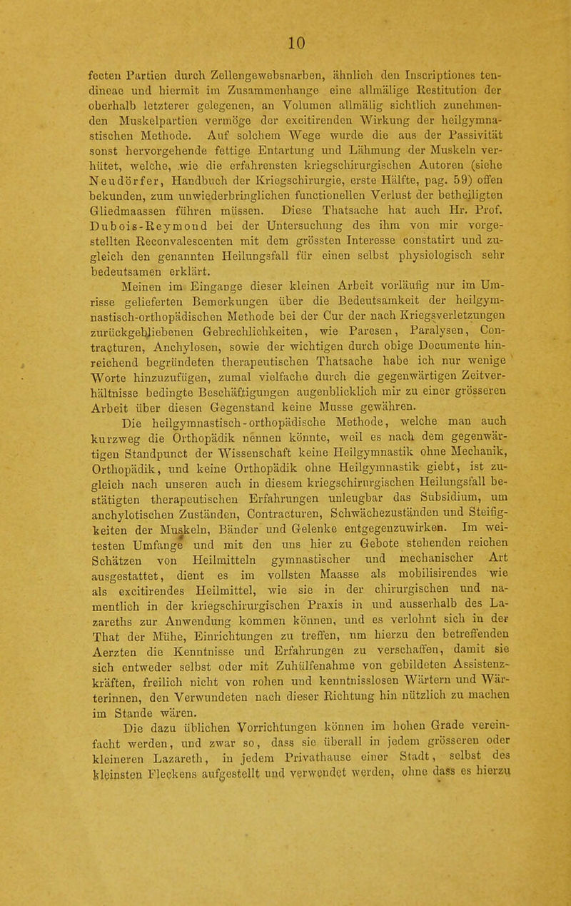 fecten Partien durch Zollengewebsnarben, ähnlich den Inscriptiones ten- dineae und hiermit im Zusammenhange eine alhnälige llestitution der oberhalb letzterer gelegenen, an Volumen allmälig sichtlich zunehmen- den Muskelpartien vermöge der excitirenden Wirkung der heilgymna- stischen Methode. Auf solchem Wege wurde die aus der Passivität sonst hervorgehende fettige Entartung und Lähmung der Muskeln ver- hütet, welche, .wie die erfahrensten kriegschirurgischen Autoren (siehe Neudörfer, Handbuch der Kriegschirurgie, erste Hälfte, pag. 59) offen bekunden, zum unwiederbringlichen functionellen Verlust der betheiligten Gliedmaassen führen müssen. Diese Thatsache hat auch Hr. Prof. Dubois-Reymond bei der Untersuchung des ihm von mir vorge- stellten Reconvalescenten mit dem grössten Interesse constatirt und zu- gleich den genannten Heilungsfall für einen selbst physiologisch sehr bedeutsamen erklärt. Meinen im Eingange dieser kleinen Arbeit vorläufig nur im Um- risse gelieferten Bemerkungen über die Bedeutsamkeit der heilgym- nastisch-orthopädischen Methode bei der Cur der nach Kriegsverletzungen zurückgebliebenen Gebrechlichkeiten, wie Paresen, Paralysen, Con- tracturen, Anchylosen, sowie der wichtigen durch obige Documente hin- reichend begründeten therapeutischen Thatsache habe ich nur wenige Worte hinzuzufügen, zumal vielfache durch die gegenwärtigen Zeitver- hältnisse bedingte Beschäftigungen augenblicklich mir zu einer grösseren Arbeit über diesen Gegenstand keine Müsse gewähren. Die heilgymnastisch-orthopädische Methode, welche man auch kurzweg die Orthopädik neuneu könnte, weil es nach dem gegenwär- tigen Standpunct der Wissenschaft keine Heilgymnastik ohne Mechanik, Orthopädik, und keine Orthopädik ohne Heilgymnastik giebt, ist zu- gleich nach unseren auch in diesem kriegschirurgischen Heilungsfall be- stätigten therapeutischen Erfahrungen unleugbar das Subsidium, um anchylotischen Zuständen, Contracturen, Schwächezuständen und Steifig- keiten der Muskeln, Bänder und Gelenke entgegenzuwirken. Im wei- testen Umfange und mit den uns hier zu Gebote stehenden reichen Schätzen von Heilmitteln gymnastischer und mechanischer Art ausgestattet, dient es im vollsten Maasse als mobilisirendes wie als excitirendes Heilmittel, wie sie in der chirurgischen und na- mentlich in der kriegschirurgischen Praxis in xmd ausserhalb des La- zareths zur Anwendung kommen können, und es verlohnt sich in der That der Mühe, Einrichtungen zu treffen, nm hierzu den betreffenden Aerzten die Kenntnisse und Erfahrungen zu verschaffen, damit sie sich entweder selbst oder mit Zuhülfenahme von gebildeten Assistenz- kräften, freilich nicht von rohen und kenntnisslosen Wärtern und Wär- terinnen, den Verwundeten nach dieser Richtung hin nützlich zu machen im Stande wären. Die dazu üblichen Vorrichtungen können im bohen Grade verein- facht werden, und zwar so, dass sie überall in jedem grösseren oder kleineren Lazareth, in jedem Privathause einer Stadt, selbst des kleinsten Fleckens aufgestellt und verwendet werden, ohne dass es hierzu