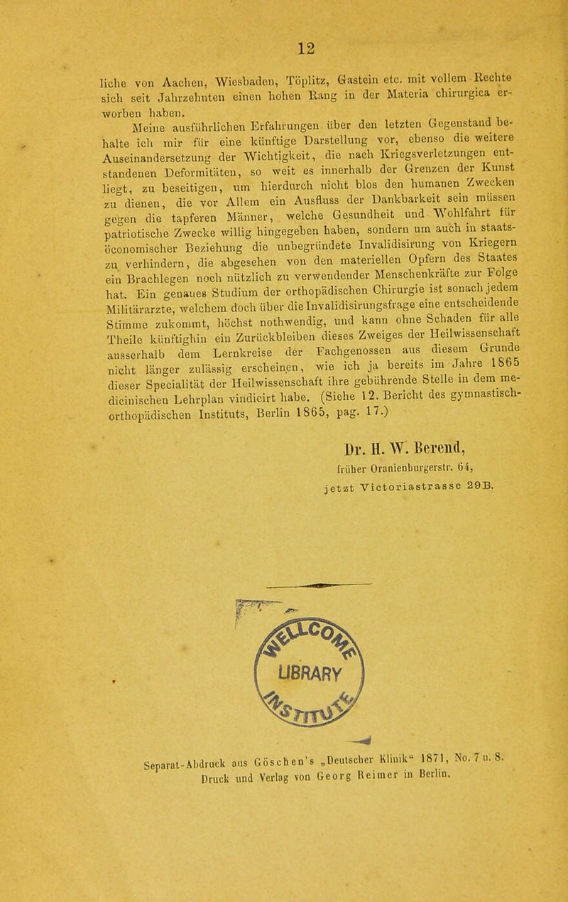 liehe von Aachen, Wiesbaden, Töplitz, Gastein etc. mit vollem Rechte sich seit Jahrzehnten einen hohen Rang in der Materia chirurgica er- worben haben. Meine ausführlichen Erfahrungen über den letzten Gegenstand be- halte ich mir für eine künftige Darstellung vor, ebenso die weitere Auseinandersetzung der Wichtigkeit, die nach Kriegsverletzungen ent- standenen Deformitäten, so weit es innerhalb der Grenzen der Kunst liegt, zu beseitigen, um hierdurch nicht blos den humanen Zwecken zu dienen, die vor Allem ein Ausfluss der Dankbarkeit sein müssen gegen die tapferen Männer, welche Gesundheit und Wohlfahrt für patriotische Zwecke willig hingegeben haben, sondern um auch in staats- öconomischer Beziehung die unbegründete Invalidisirung von Kriegern zu verhindern, die abgesehen von den materiellen Opfern des Staates ein Brachlegen noch nützlich zu verwendender Menschenkräfte zur Folge hat. Ein genaues Studium der orthopädischen Chirurgie ist sonach jedem Militärarzte, welchem doch über dielnvalidisirungsfrage eine entscheidende Stimme zukommt, höchst nothwendig, und kann ohne Schaden für alle Theile künftighin ein Zurückbleiben dieses Zweiges der Heilwissenschaft ausserhalb dem Lernkreise der Fachgenossen aus diesem Grunde nicht länger zulässig erscheinen, wie ich ja bereits im Jahre IHbb dieser Specialität der Heilwissenschaft ihre gebührende Stelle in dem me- dicinischen Lehrplan vindicirt habe. (Siehe 12. Bericht des gymnastisch- orthopädischen Instituts, Berlin 1865, pag. 17.) Dr. H. W. Bereiid, früher Oranienburgerstr. 64, jetzt Victoriastrasse 29B. Separat-Abdruck aus Göschen's „Deutscher Klinik« 1871, Druck und Verlag von Georg Reimer in Berhn.