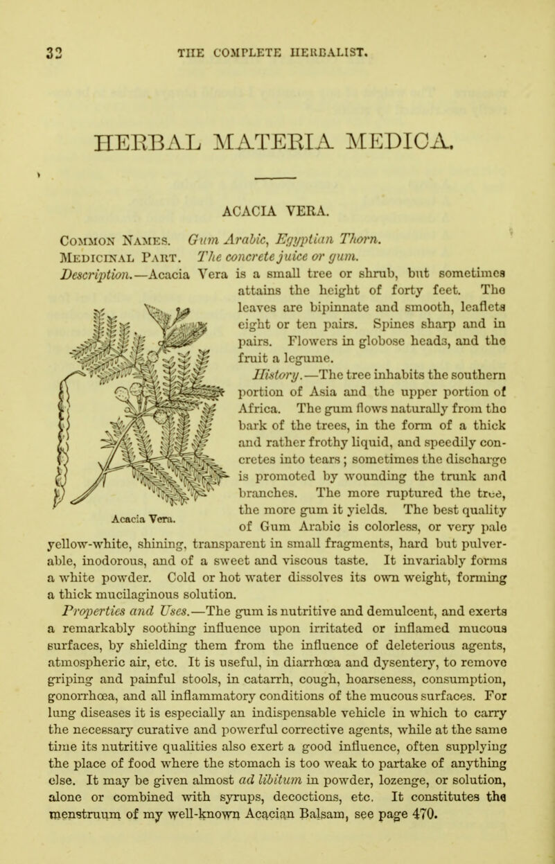 HEEBAL MATERIA MEDIOA. ACACIA VERA. Acacia Vera. Common Names. Gum Arabic^ Egyptian Thorn. Medicinal Part. The concrete juice or (jum. Description.—Acacia Vera is a small tree or shrub, but sometimca attains the height of forty feet. The leaves are bipiiinate and smooth, leaflets eight or ten pairs. Spines sharp and in pairs. Flowers in globose heads, and the fruit a legume. History.—The tree inhabits the southern portion of Asia and the upper portion of Africa. The gum flows naturally from tho bark of the trees, in the form of a thick and rather frothy liquid, and speedily con- cretes into tears; sometimes the discharge ^^^^^^^^^^^ promoted by wounding the trunk and branches. The more ruptured the true, the more gum it yields. The best quality of Gum Arabic is colorless, or very palo yellow-white, shining, transparent in small fragments, hard but pulver- able, inodorous, and of a sweet and viscous taste. It invariably forms a white powder. Cold or hot water dissolves its own weight, forming a thick mucilaginous solution. Properties and Uses.—The gum is nutritive and demulcent, and exerts a remarkably soothing influence upon irritated or inflamed mucoua surfaces, by shielding them from the influence of deleterious agents, atmospheric air, etc. It is useful, in diarrhoea and dysentery, to remove griping and painful stools, in catarrh, cough, hoarseness, consumption, gonorrhoea, and all inflammatory conditions of the mucous surfaces. For lung diseases it is especially an indispensable vehicle in which to carry the necessary curative and powerful corrective agents, while at the same time its nutritive qualities also exert a good influence, often supplying the place of food where the stomach is too weak to partake of anything else. It may be given almost ad libitum in powder, lozenge, or solution, alone or combined with syrups, decoctions, etc. It constitutes th« Uienstruuni of my well-known Aci^cic^n Balsam, see page 470.