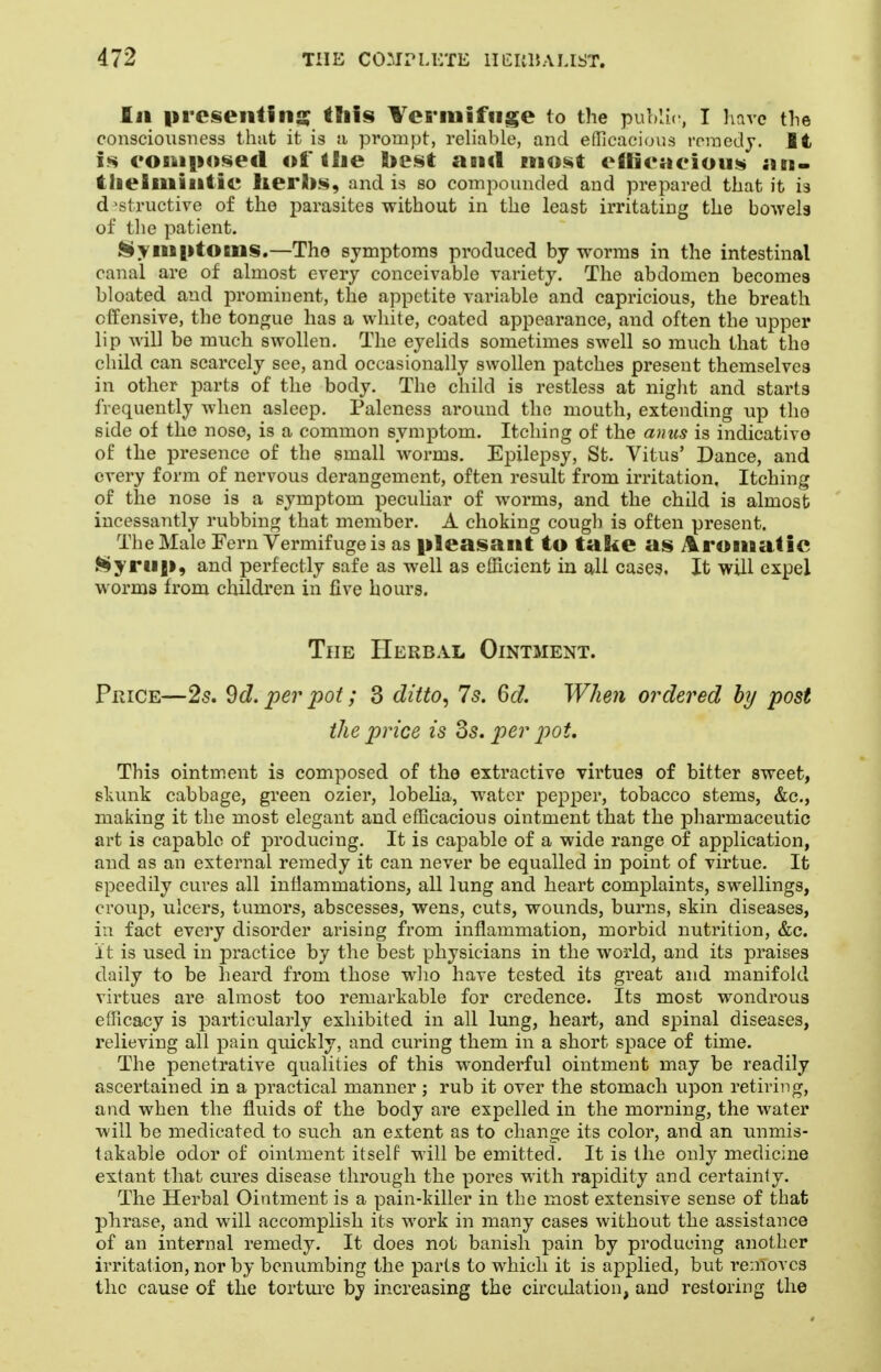 Ill present!lis; this ¥ei*iiiifiise to the puhlu , I have the consciousness thut it is a prompt, reliable, and efficacious roraedj. It is eoniposed of tlie best aii«l most eftic*»cious ;ui- tlieliuiiitic lierhs, and is so compounded and prepared that it is d >structive of the parasites without in the least irritating the bowels of the patient. l§yiiB|itoiiis.—The symptoms produced by worms in the intestinal canal are of almost every conceivable variety. The abdomen becomes bloated and prominent, the appetite variable and capricious, the breath offensive, the tongue has a white, coated appearance, and often the upper lip Avill be much swollen. The eyelids sometimes swell so much that the child can scarcely see, and occasionally swollen patches present themselves in other parts of the body. The child is restless at night and starts frequently when asleep. Paleness around the mouth, extending up the side of the nose, is a common symptom. Itching of the anus is indicative of the presence of the small worms. Epilepsy, St. Vitus' Dance, and every form of nervous derangement, often result from irritation. Itching of the nose is a symptom peculiar of worms, and the child is almost incessantly rubbing that member. A choking cough is often present. The Male Fern Vermifuge is as pleasant to take as i^ronaatie ►^yru|i, and perfectly safe as well as efficient in all cases. It will expel worms from children in five hours. The Herbal Ointment. Price—25. ^d. per pot; 3 ditto^ 7s. 6d. When ordered by post the price is Ss. j^er joot. This ointment is composed of the extractive virtues of bitter sweet, slamk cabbage, green ozier, lobeha, water pepper, tobacco stems, &c., making it the most elegant and efficacious ointment that the pliarmaceutic art is capable of producing. It is capable of a wide range of application, and as an external remedy it can never be equalled in point of virtue. It speedily cures all inflammations, all lung and heart complaints, swellings, croup, ulcers, tumors, abscesses, wens, cuts, wounds, burns, skin diseases, in fact every disorder arising from inflammation, morbid nutrition, &c. it is used in practice by the best physicians in the world, and its praises daily to be heard from those wlio have tested its great and manifold virtues are almost too remarkable for credence. Its most wondrous efficacy is particularly exhibited in all lung, heart, and spinal diseases, relieving all pain quickly, and curing them in a short space of time. The penetrative qualities of this wonderful ointment may be readily ascertained in a practical manner ; rub it over the stomach upon retiring, and when the fluids of the body are expelled in the morning, the water will be medicated to such an extent as to change its color, and an unmis- takable odor of ointment itself will be emitted. It is the only medicine extant that cures disease through the pores with rapidity and certainly. The Herbal Ointment is a pain-killer in the most extensive sense of that phrase, and will accomplish its work in many cases without the assistance of an internal remedy. It does not banish pain by producing another irritation, nor by benumbing the parts to which it is applied, but removes the cause of the torture by increasing the circidation, and restoring the