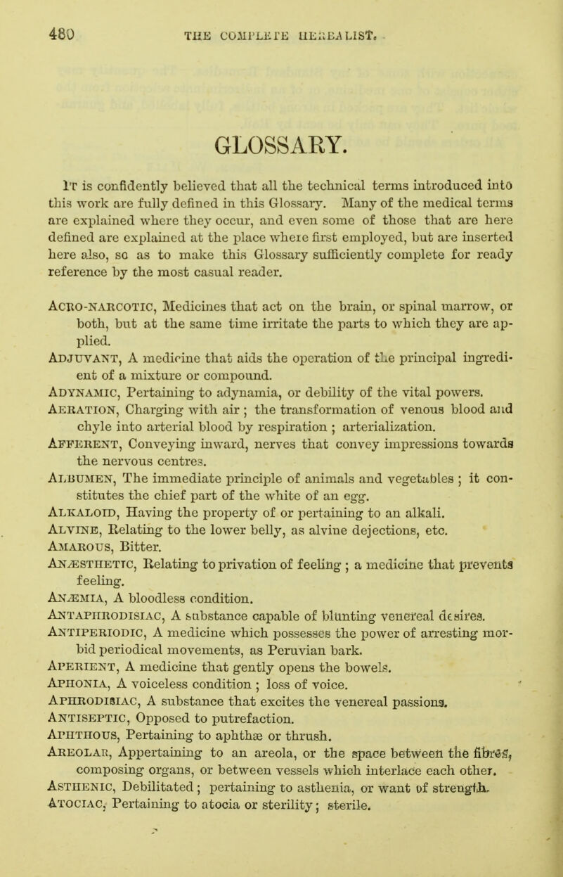 GLOSSARY. It is confidently believed that all the technical terms introduced into this work are fully defined in this Glossary. Many of the medical terms are explained where they occur, and even some of those that are here defined are explained at the place where first employed, but are inserted here also, so as to make this Glossary sufficiently complete for ready reference by the most casual reader. ACTio-NARCOTic, Medicines that act on the brain, or spinal inarrow, or both, but at the same time irritate the parts to which they are ap- plied. Adjuvant, A medicine that aids the operation of the principal ingredi- ent of a mixture or compound. Adynamic, Pertaining to adynamia, or debility of the vital powers. Aeration, Charging with air ; the transformation of venous blood a] id chyle into arterial blood by respiration ; arterialization. Afferent, Conveying inward, nerves that convey impressions towards the nervous centres. Albumen, The immediate principle of animals and vegetables ; it con- stitutes the chief part of the white of an egg. Alkaloid, Having the property of or pertaining to an alkali. Alvine, Relating to the lower belly, as alvine dejections, etc. Amarous, Bitter. Anaesthetic, Relating to privation of feeling ; a medicine that prevents feeling. Anemia, A bloodless condition. Ant aphrodisiac, A substance capable of blunting venereal desires. Antiperiodic, a medicine which possesses the power of arresting mor- bid periodical movements, as Peruvian bark. Aperient, A medicine that gently opens the bowels. Aphonia, A voiceless condition ; loss of voice. Aphrodisiac, A substance that excites the venereal passions. Antiseptic, Opposed to putrefaction. Aphthous, Pertaining to aphthte or thrush. Areolar, Appertaining to an areola, or the space between tte fibr^g, composing organs, or between vessels which interlace each other. Asthenic, Debilitated ; pertaining to asthenia, or want of strengfii. Atociac, Pertaining to atocia or sterility; sterile.