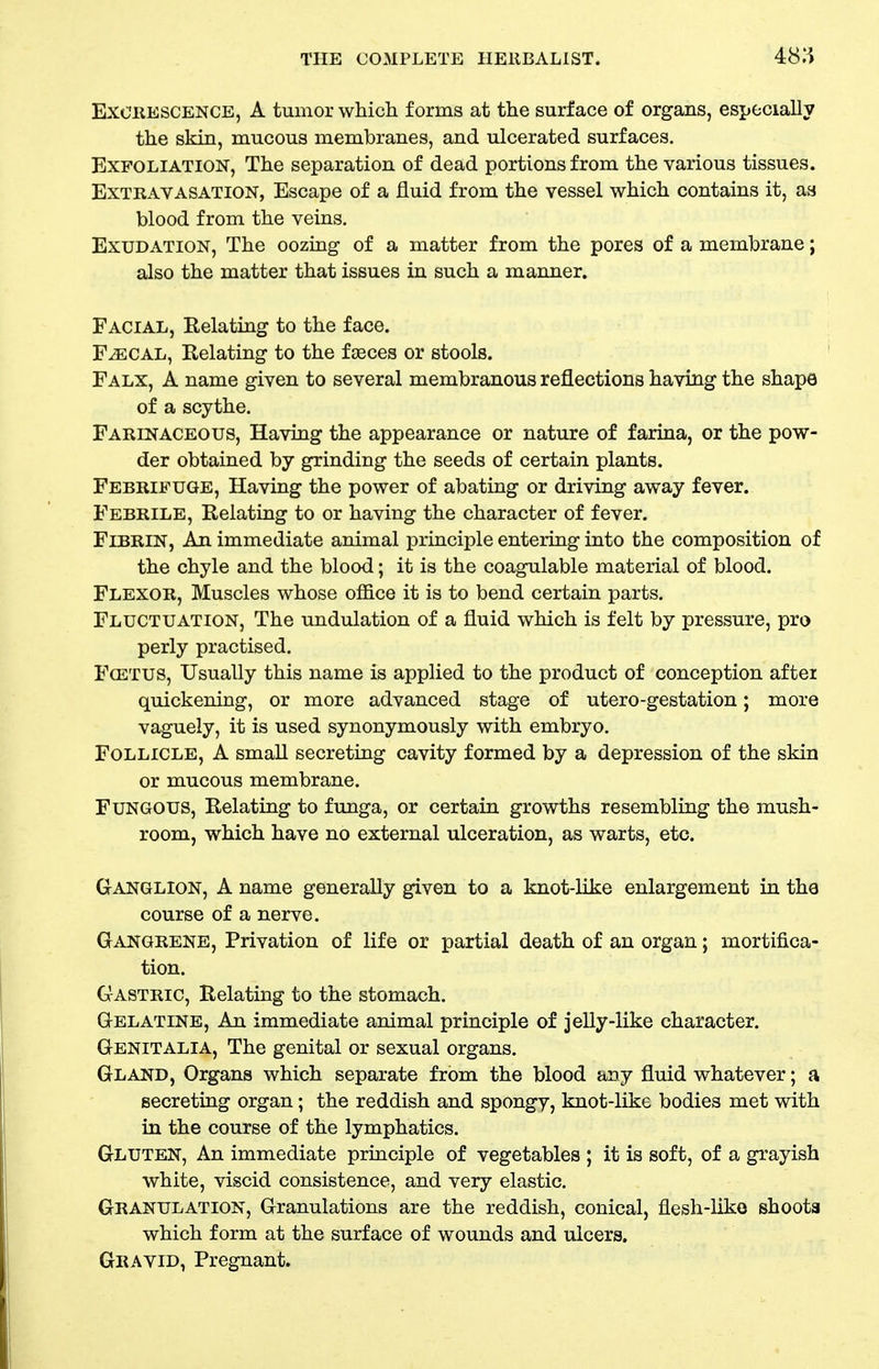 EXCKESCENCE, A tumor which forms at the surface of organs, especially the skin, mucous membranes, and ulcerated surfaces. Exfoliation, The separation of dead portions from the various tissues. Extravasation, Escape of a fluid from the vessel which contains it, as blood from the veins. Exudation, The oozing of a matter from the pores of a membrane; also the matter that issues in such a maimer. Facial, Eelating to the face. F-ffiCAL, Eelating to the fteces or stools. Falx, a name given to several membranous reflections having the shape of a scythe. Farinaceous, Having the appearance or nature of farina, or the pow- der obtained by grinding the seeds of certain plants. Febrifuge, Having the power of abating or driving away fever. Febrile, Eelating to or having the character of fever. Fibrin, An immediate animal principle entering into the composition of the chyle and the blood; it is the coagulable material of blood. Flexor, Muscles whose office it is to bend certain parts. Fluctuation, The undulation of a fluid which is felt by pressure, pro perly practised. FosTUS, Usually this name is applied to the product of conception after quickening, or more advanced stage of utero-gestation; more vaguely, it is used synonymously with embryo. Follicle, A small secreting cavity formed by a depression of the skin or mucous membrane. Fungous, Eelating to funga, or certain growths resembling the mush- room, which have no external ulceration, as warts, etc. Ganglion, A name generally given to a knot-like enlargement in the course of a nerve. Gangrene, Privation of life or partial death of an organ; mortifica- tion. Gastric, Eelating to the stomach. Gelatine, An immediate animal principle of jelly-like character. Genitalia, The genital or sexual organs. Gland, Organs which separate from the blood any fluid whatever; a secreting organ; the reddish and spongy, knot-like bodies met with in the course of the lymphatics. Gluten, An immediate principle of vegetables ; it is soft, of a grayish white, viscid consistence, and very elastic. Granulation, Granulations are the reddish, conical, flesh-liko shoota which form at the surface of wounds and ulcers. Gravid, Pregnant.