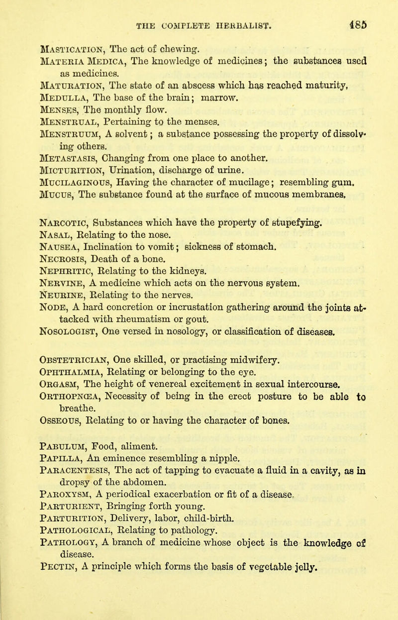 Mastication, The act of chewing-. Materia Medica, The knowledge of medicines; the iaubsfcancea used as medicines. Maturation, The state of an abscess which has reached maturity. Medulla, The base of the brain; marrow. Menses, The monthly flow. Menstrual, Pertaining to the menses. Menstruum, A solvent; a substance possessing the property of dissolv* ing others. Metastasis, Changing from one place to another. Micturition, Urination, discharge of urine. Mucilaginous, Having the character of mucilage; resembling gum. Mucus, The substance found at the surface of mucous membranes. Narcotic, Substances which have the property of stupefying. Nasal, Relating to the nose. Nausea, Inclination to vomit; sickness of stomach. Necrosis, Death of a bone. Nephritic, Relating to the kidneys. Nervine, A medicine which acts on the nervous system. Neurine, Relating to the nerves. Node, A hard concretion or incrustation gathering around the joints at- tacked with rheumatism or gout, NOSOLOGIST, One versed in nosology, or classification of diseases. Obstetrician, One skilled, or practising midwifery. Ophthalmia, Relating or belonging to the eye. Orgasm, The height of venereal excitement in sexual intercourse. Orthopnea, Necessity of being in the erect posture to be able to breathe. Osseous, Relating to or having the character of bones. Pabulum, Food, aliment. Papilla, An eminence resembling a nipple. Paracentesis, The act of tapping to evacuate a fluid in a cavity, as in dropsy of the abdomen. Paroxysm, A periodical exacerbation or fit of a disease. Parturient, Bringuig forth young. Parturition, Delivery, labor, child-birth. Pathological, Relating to pathology. Pathology, A branch of medicine whose object is the knowledge of disease. Pectin, A principle which forms the basis of vegetable jelly.