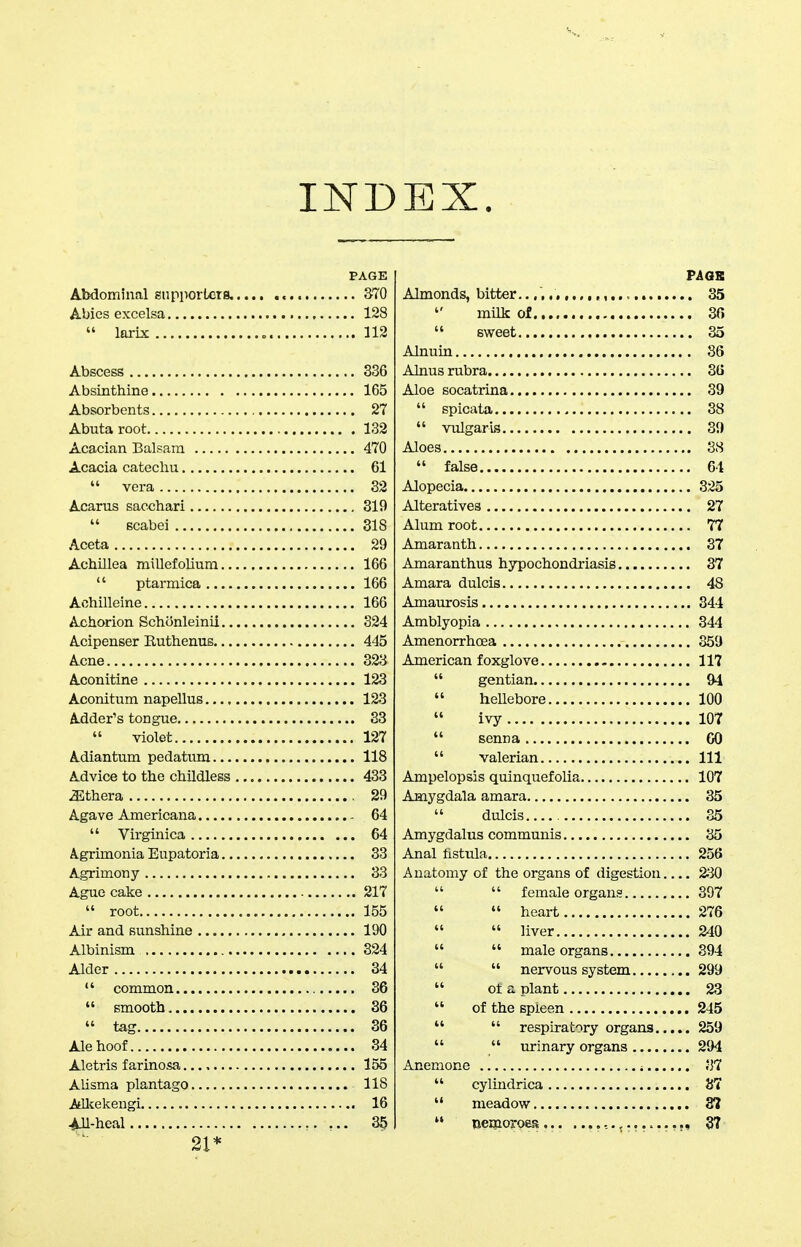 IND EX. PAGE Abdominal snpportets, 370 Abies excelsa 128  larix 112 Abscess 336 Absinthine 165 Absorbents 27 Abutaroot 132 Acacian Balsam 470 Acacia catechu 61  vera 32 Acarus sacchari 319  Bcabei 318 Aceta 29 Achillea millefolium 166  ptarmica 166 Aohilleine 166 Achorion Schonleinil 324 Acipenser Euthenus 445 Acne 323 Aconitine 123 Aconitum napeUus 123 Adder's tongue 83  violet 127 Adiantum pedatum 118 A^dvice to the childless 433 ^thera 29 Agave Americana 64  Virginica 64 A.grimonia Eupatoria 33 Agrimony 33 Ague cake 217  root 155 Air and sunshine 190 Albinism 324 Alder 34  common 36  smooth 36  tag 36 Ale hoof 34 Aletris f arinosa 155 Alisma plantago 118 AUcekengi 16 ^Ml-heal 35 21* Pi OB Almonds, bitter. 35  milk of 30  sweet 35 Alnuin 86 Alnus rubra 36 Aloe socatrina 39  spicata 38  vulgaris 39 Aloes 88  false 64 Alopecia 825 Alteratives 27 Alum root 77 Amaranth 37 Amaranthus hypochondriasis 87 Amara dulcis 48 Amaurosis 344 Amblyopia 844 Amenorrhoea 359 American foxglove 117  gentian 94  heUebore 100 ivy 107  senna 60  valerian Ill Ampelopsis quinquefolia 107 Amygdala amara 35  dulcis 35 Amygdalus communis 85 Anal fistula 256 Anatomy of the organs of digestion 2S0   female organs 397   heart 276   liver 240   male organs 894   nervous system 299  ot a plant 23  of the spleen 245   respiratory organs 259   urinary organs 294 Anemone 87  cylindrica 87  meadow 3?  nemoroes 37