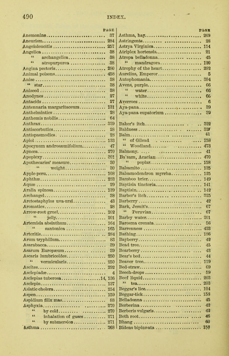 PAGE Anemonine 37 Aneurism 284 AngeiolencitiB 257 Angelica 38  archangelica 38  atropurpurca 38 Angina pectoris 280 Aiiimal poisons 458 Anise 38  star 38 Aniseed 38 Anodynes 27 Antacids 27 Antcnnaria margaritaccum 131 Anthelmintics 28 Anthemis nobilis 64 Anthrax 339 Antiscorbutics 28 Antispasmodics 28 Apiol 133 Apocynum androsa3mifolium 47 Apncea 270 Apoplexy 301 Apothecaries' measiurc 30 weight 30 Apple-peru 108 Aphtha3 233 AqufE 29 Aralia spinosa 139 Archangel 38 Arctostaphylos uva-nrsi 43 Aromatics 28 Arrow-root gruel 202 jelly 201 Artemisia absinthum 1G4  santonica 165 Arteritis 284 Arum tryphillum 83 Asarabacca 3!) Asarum Europaeum 39 Ascaris lumbricoides 250  vermicularis 250 Ascites 292 Asclepiadse 4 Asclepias tuberosa 14, 136 Asclepin 137 Asiatic cholera 254 Aspen 159 Aspidium filix mas 88 Asphyxia 270  by cold 270  inhalation of gases 271  by submersion 271 Asthma 368 Asthma, hay 26!) Astringents 28 Astrj-a Virginica 114 Atriplex hortensis 21 Atropa belladonna 45  mandragora 120 Atrophy of the heart 283 Aurelius, Emperor 6 Autophomania 304 Avens, purple C6  water 66  white 66 Averroes 6 Aya-pana 39 Aya-pana eupatorium 39 Baker's itch ..322 Baldness 32r Balm 41  ofGilcad 158  Woodland 473 Balmony. 41 Ba'sam, Acacian 470  poplar 158 Balsamito 135 Balsamodendron myrrha 125 Bam'boo brier 149 Baptisia tinctoria 141 Baptisin 142 Barber's itch 325 Barberry 42 Bark, Jesuit's 67  Peruvian 67 Barley water 201 Barosma crenata 50 Barrenness 433 Bathing 186 Bayberry 42 Bead tree 45 Bearberry 43 Bear's bed 44 Beaver tree 119 Bed-straw 09 Beech-drops 59 Beef liquid 203  tea 203 Beggar's lice 104 Beggar-tick 158 Belladonna 45 Berberina 42 Berberis vulgaris 42 Beth root 46 Bhang 60 Bideas bipinrata 159