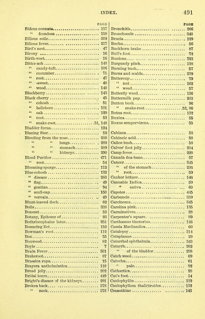 PAGE Bidens connata 157  fi-ondosa 158 Bilious colic 309 BiUous fever 217 Bird's nest 47 Birony IG Birth-wort 16 Bitter-ash 140  candy-tuft 106  cucumber 71  root 47  -sweet 48  wood 140 Blackbeny 143 Black cherry 45  cohosh 51  hellebore 101  oak 129  root 53  snake-root 51, 148 Bladder fucus 124 Blazing Star 52 Bleeding from the nose 288   lungs 289   stomach 289   Mdneys 290 Blood Purifier 471  root 54 Blooming spurge 112 Blue cohosh 132  disease 283 flag 49  gentian 94  scull-cap 150  vervain 49 Blunt-leaved dock 82 Boils 338 Boneset 52 Botany, Epitome of 23 Bothriocephalus latus 251 Bouncing Bet 152 Bowman's root 112 Box 55 Boxwood 82 Boyle 7 Brain Fever 301 Brajkeroot : 87 Brassica iiipa 15 Brayera anthelmintica 110 Bread jelly 202 Bridal tours 449 Bright's diseasa the kidneys 291 Broken back 378  neck 378 Bronchitis Bronchocele Brucia Buchu Buckhorn brake Bull's foot Bunions Burgundy pitx:h Burning bush Burns and scalds Buttercup  nut  weed Butterfly weed Buttermilk pap Button bush  snake-root Butua root Buxina Baxus sempervirens Cahinca Cahincic acid Calico bush Calves' foot jelly Camp fever Canada flea-bane Cancer  of the stomach  root Canker lettuce Cannabis Indica  sativa Capotes Carbuncle Carcinoma Carolina pink Carminatives Carpenter's square. Carthamus tinotorius Cassia Marilandica Catalepsy Cataplasms Catarrhal ophthalmia Catarrh ....  of the bladder Catch weed Catechu ' pale Cathartics, Cat's foot Caulophyllin Caulophyllum thalictroides Ceanothine