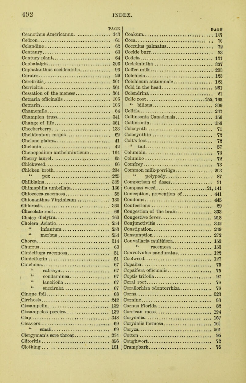 PAGE Ccanothus Americanus 143 CJedron 01 Celandine C2 Centaury 63 Century plant 64 Cephalalgia 30G Cephalanthus occidcutalis 90 Cerates 29 Cerebritis. 301 Cervicitis 361 Cessation of the menses 361 Cetraria officinalis 106 Cetrarin lOO Chamomile 64 Champion truss 341 Change of life 361 Checkerberry 133 Chelidonium ma jus 62 Chelone glabra 41 Chelonin 42 Chenopodium anthelminticum 164 Cherry laurel. 65 Chickweed 66 Chicken broth 204  pox 225 Chilblains 339 Chimaphila umbellata 136 Chiococoa racemosa 58 Chionanthus Virginicum 130 Chlorosis . 360 Chocolate root 66 Choice dielytra 160 Cholera Asiatic 254  infantum 253  morbus 254 Chorea 314 ChuiTUS 60 Cimicif uga racemosa 51 Cimicifugin 51 Cinchona 67  calisaya 67 I  condaminea. 67  lancifoiia 67  succiruba 67 Cinque foil 68 tauThosis 242 Cissampelin 132 Cissampelos parcira 132 Clnp 348 Cleavers 69  smaU 69 Clergyman's sore throat 234 Clitoritis 356 Clothing 181 Coakum Coca Cocculus palmatus Cockle burr , Codeia Ccelelmintha Coffee milk Colchicia Colchicum autumnale Cold in the head Colendrina , Colic root  bilious Colitis Collinsonia Canadensis Collinsonin Colocynth Colocynthin Colt's foot tail Columbin Columbo Comfrey , Common milk-porridge  pol}rpody Comparison of doses Compass weed Conception, prevention of. Condoms Confections Congestion of the brain Congestive fever Conjunctivitis Constipation Consumption Convallaria multiflora  racemosa Convolvulus pandm-atus - - Coohvced Copaiba Copaifera officinalis Coptis trifolia Coral root Corallorhiza odontorrhiza., Corns ,.... Cornine Cornus Florida Corsican moss Corydalia Coiydalis formosa Coryza Cotton Coughwort Crampbark...............