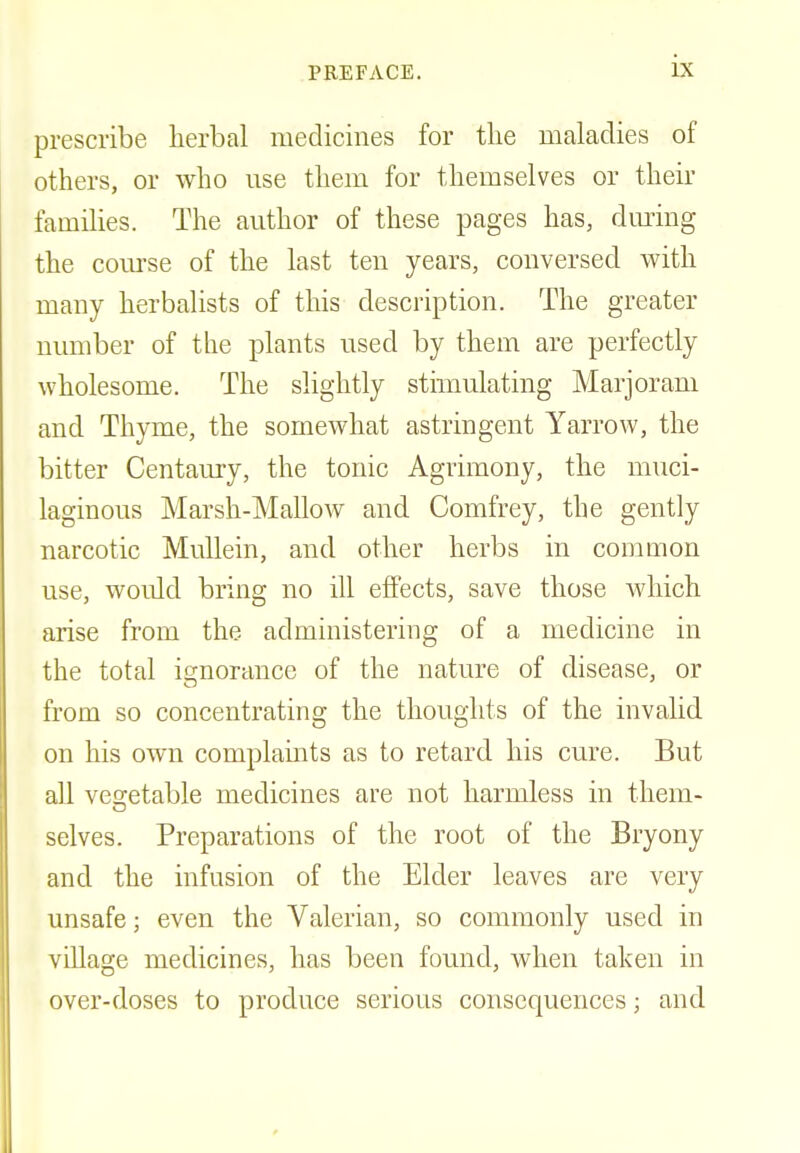 prescribe herbal medicines for the maladies of others, or who use them for themselves or their families. The author of these pages has, during the course of the last ten years, conversed with many herbalists of this description. The greater number of the plants used by them are perfectly wholesome. The slightly stimulating Marjoram and Thyme, the somewhat astringent Yarrow, the bitter Centaury, the tonic Agrimony, the muci- laginous Marsh-Mallow and Comfrey, the gently narcotic Mullein, and other herbs in common use, would bring no ill effects, save those which arise from the administering of a medicine in the total ignorance of the nature of disease, or from so concentrating the thoughts of the invalid on his own complaints as to retard his cure. But all vegetable medicines are not harmless in them- selves. Preparations of the root of the Bryony and the infusion of the Elder leaves are very unsafe; even the Valerian, so commonly used in village medicines, has been found, when taken in over-doses to produce serious consequences; and