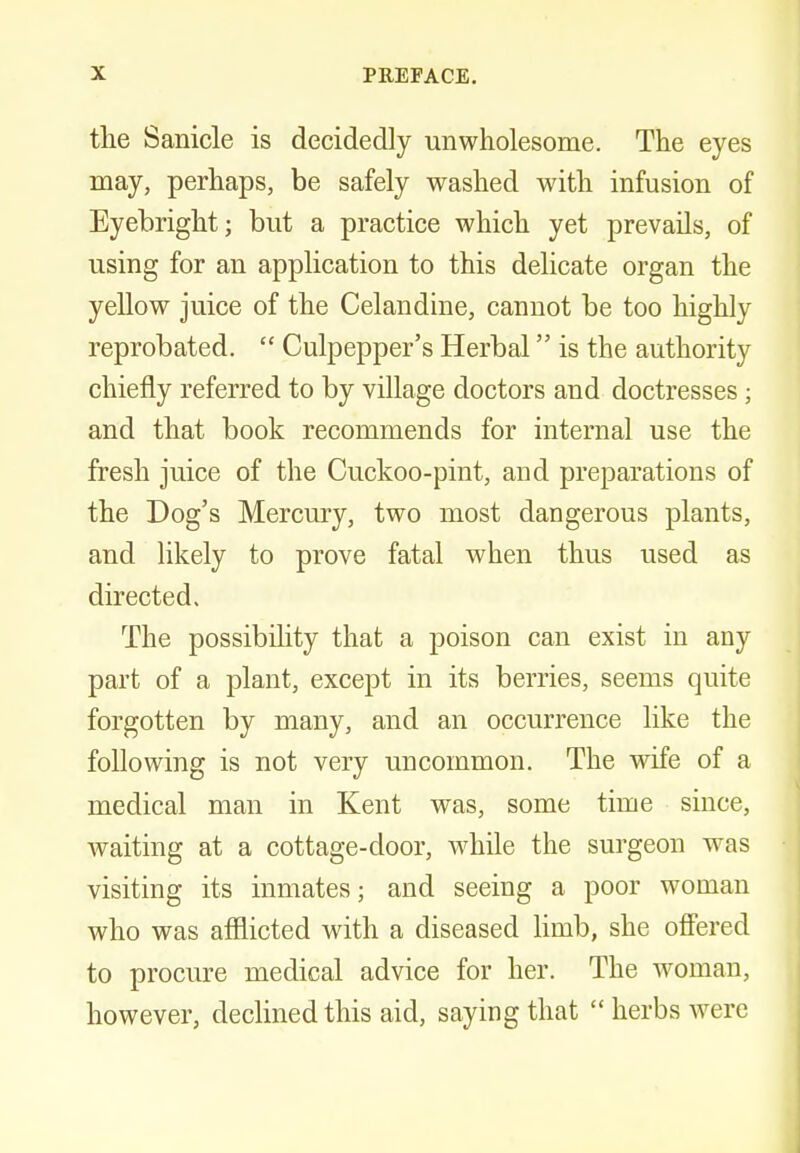 the Sanicle is decidedly unwholesome. The eyes may, perhaps, be safely washed with infusion of Eyebright; but a practice which yet prevails, of using for an application to this delicate organ the yellow juice of the Celandine, cannot be too highly reprobated.  Culpepper's Herbal is the authority chiefly referred to by village doctors and doctresses; and that book recommends for internal use the fresh juice of the Cuckoo-pint, and preparations of the Dog's Mercury, two most dangerous plants, and likely to prove fatal when thus used as directed. The possibility that a poison can exist in any part of a plant, except in its berries, seems quite forgotten by many, and an occurrence like the following is not very uncommon. The wife of a medical man in Kent was, some time since, waiting at a cottage-door, while the surgeon was visiting its inmates; and seeing a poor woman who was afflicted with a diseased limb, she offered to procure medical advice for her. The woman, however, declined this aid, saying that  herbs were