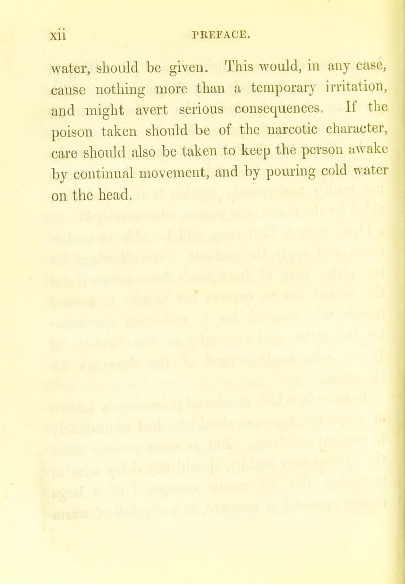 water, should be given. This would, in any case, cause nothing more than a temporary irritation, and might avert serious consequences. If the poison taken should be of the narcotic character, care should also be taken to keep the person awake by continual movement, and by pouring cold water on the head.