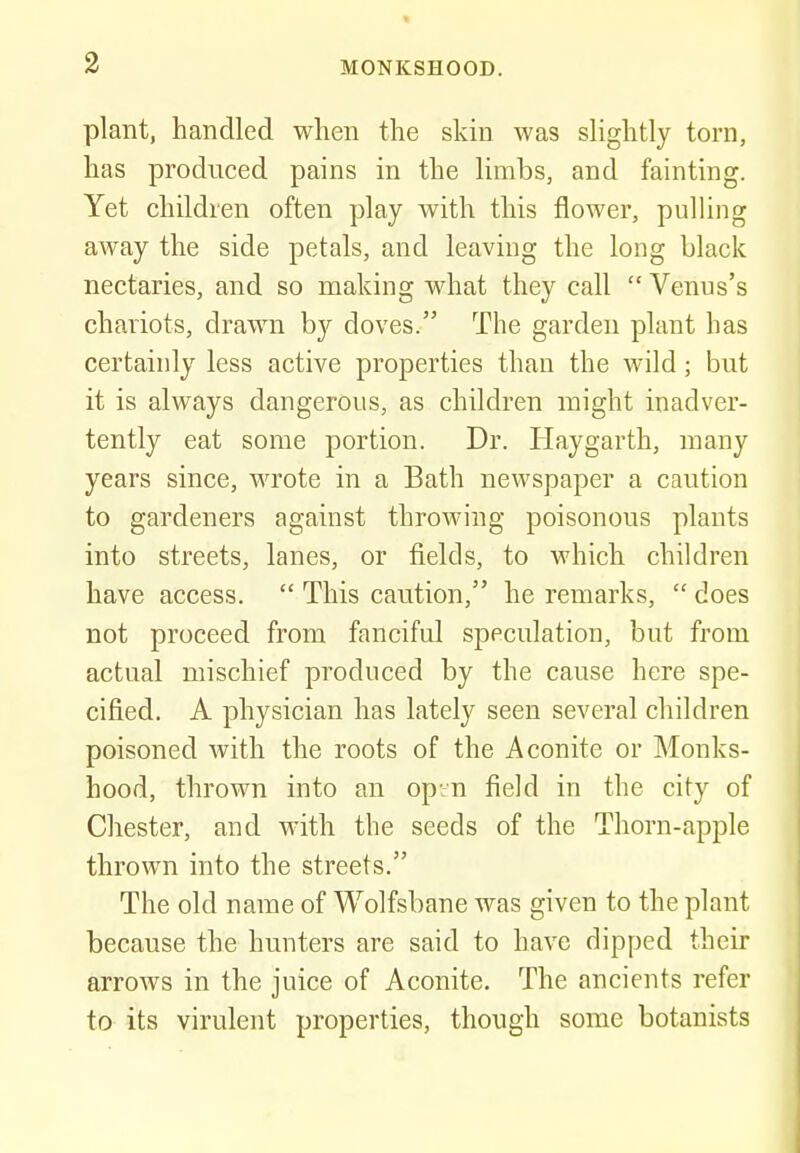 plant, handled when the skin was slightly torn, has produced pains in the limbs, and fainting. Yet children often play with this flower, pulling away the side petals, and leaving the long black nectaries, and so making what they call  Venus's chariots, drawn by doves. The garden plant has certainly less active properties than the wild; but it is always dangerous, as children might inadver- tently eat some portion. Dr. Hay garth, many years since, wrote in a Bath newspaper a caution to gardeners against throwing poisonous plants into streets, lanes, or fields, to which children have access.  This caution, he remarks,  does not proceed from fanciful speculation, but from actual mischief produced by the cause here spe- cified. A physician has lately seen several children poisoned with the roots of the Aconite or Monks- hood, thrown into an op.n field in the city of Chester, and with the seeds of the Thorn-apple thrown into the streets. The old name of Wolfsbane was given to the plant because the hunters are said to have dipped their arrows in the juice of Aconite. The ancients refer to its virulent properties, though some botanists