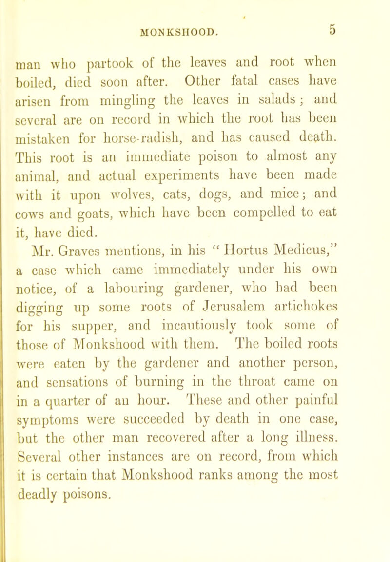 man who partook of the leaves and root when boiled, died soon after. Other fatal cases have arisen from mingling the leaves in salads ; and several are on record in which the root has been mistaken for horse radish, and has caused death. This root is an immediate poison to almost any animal, and actual experiments have been made with it upon wolves, cats, dogs, and mice; and cows and goats, which have been compelled to eat it, have died. Mr. Graves mentions, in his  Hortus Medicus, a case which came immediately under his own notice, of a labouring gardener, who had been dioro-ino- up some roots of Jerusalem artichokes for his supper, and incautiously took some of those of Monkshood with them. The boiled roots were eaten by the gardener and another person, and sensations of burning in the throat came on in a quarter of an hour. These and other painful symptoms were succeeded by death in one case, but the other man recovered after a long illness. Several other instances are on record, from which it is certain that Monkshood ranks among the most deadly poisons.